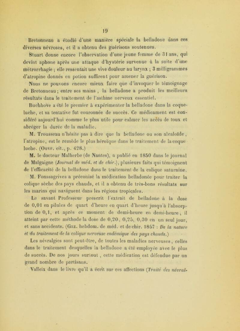 Bretonneau a étudié d’une manière spéciale la belladone dans ces diverses névroses, et il a obtenu des guérisons soutenues. Stuart donne encore l’observation d’une jeune femme de 31 ans, qui devint aphone après une attaque d’hystérie survenue à la suite d’une mélrorrhagie ; elle ressentait une vive douleur au larynx ; 3 milligrammes d’atropine donnés en potion sufiirent pour amener la guérison. Nous ne pouvons encore mieux faire que d’invoquer le témoignage de Bretonneau ; entre ses mains , la belladone a produit les meilleurs résultats dans le traitement de l’asthme nerveux essentiel. Buchhove a été le premier à expérimenter la belladone dans la coque- luche, et sa tentative fut couronnée de succès. Ce médicament est con- sidéré aujourd’hui comme le plus utile pour calmer les accès de toux et abréger la durée de la maladie. M. Trousseau n’hésite pas à dire que la belladone ou son alcaloïde , l’atropine, est le remède le plus héroïque dans le traitement de la coque luche. (Ouvr. cit., p. 428.) M. le docteur Malherbe (de Nantes), a publié en 1850 dans le journal de Malgaigne {Journal de méd. et de chir.]^ plusieurs faits qui témoignent de l’efficacité de la belladone dans le traitement de la colique saturnine. M. Fonssagrives a préconisé la médication belladonée pour traiter la colique sèche des pays chauds, et il a obtenu de très-bons résultats sur les marins qui naviguent dans les régions tropicales. Le savant Professeur prescrit l'extrait de belladone à la dose de 0,01 en pilules de quart d’heure en quart d’heure jusqu’à l’absorp- tion de 0,1, et après ce moment de demi-heure en demi-heure, il atteint par cette méthode la dose de 0,20, 0,25, 0,30 en un Seul jour, et sans accidents. (Gaz. hebdom. de méd. etdechir. 1857 : De la nature et du traitement de la colique nerveuse endémique des pays chauds.) Les névralgies sont peut-être, de toutes les maladies nerveuses, celles dans le traitement desquelles la belladone a été employée avec le plus de succès. De nos jours surtout , cette médication est défendue par un grand nombre de partisans. Valleix dans le livre qu’il a écrit sur ces affections (Traité des névral-