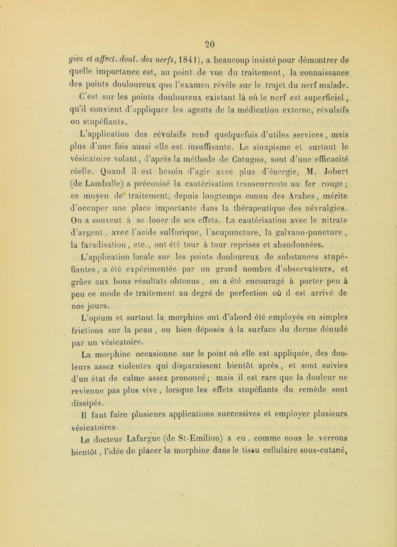 gies et affect, doul. des nerfs, 1841), a beaucoup insisté pour démontrer de quelle importance est, au point de vue du traitement, la connaissance des points douloureux que l’examen révèle sur le trajet du nerf malade. C’est sur les points douloureux existant là où le nerf est superficiel, qu’il convient d’appliquer les agents de la médication externe, révulsifs ou stupéfiants. L’application des révulsifs rend quelquefois d’utiles services , mais plus d’une fois aussi elle est insuffisante. Le sinapisme et surtout le vésicatoire volant, d’après la méthode de Cotugno, sont d’une efficacité réelle. Quand il est besoin d’agir avec plus d’énergie, M. Jobert (de Lamballe) a préconisé la cautérisation transcurrente au fer rouge ; ce moyen de* traitement, depuis longtemps connu des Arabes, mérite d’occuper une place importante dans la thérapeutique des névralgies. On a souvent à se louer de ses effets. La cautérisation avec le nitrate d’argent, avec l’acide sulfurique, l’acupuncture, la galvano-puncture , la faradisation, etc., ont été tour à tour reprises et abandonnées. L'application locale sur les points douloureux de substances stupé- fiantes, a été expérimentée par un grand nombre d’observateurs, et grâce aux bons résultats obtenus , on a été encouragé à porter peu à peu ce mode de traitement au degré de perfection où il est arrivé de nos jours. L’opium et surtout la morphine ont d’abord été employés en simples frictions sur la peau, ou bien déposés à la surface du derme dénudé par un vésicatoire. La morphine occasionne sur le point où elle est appliquée, des dou- leurs assez violentes qui disparaissent bientôt après , et sont suivies d’un étal de calme assez prononcé ; mais il est rare que la douleur ne revienne pas plus vive , lorsque les effets stupéfiants du remède sont dissipés. Il faut faire plusieurs applications successives et employer plusieurs vésicaloires- l,e docteur Lafargue (de Sl-Emilion) a eu . comme nous le verrons bientôt, l’idée de placer la morphine dans le tissu cellulaire sous-cutané,