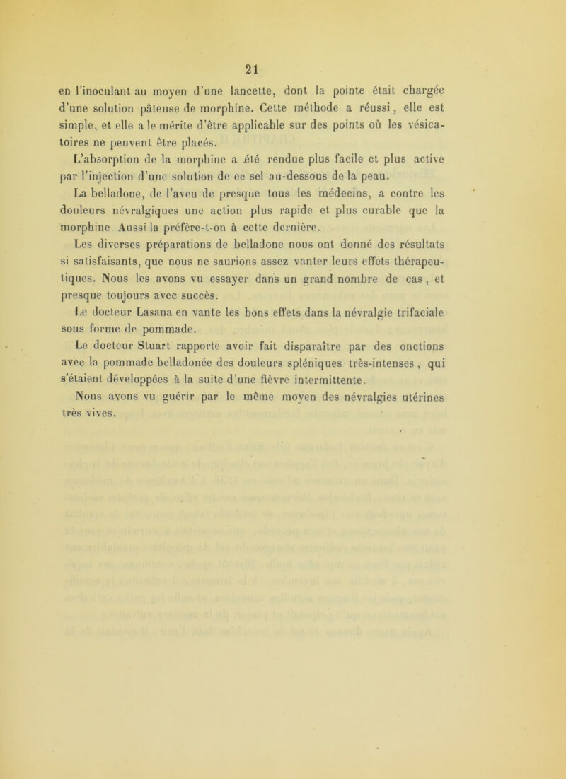 en l’inoculant au moyen d’une lancette, dont la pointe était chargée d’une solution pâteuse de morphine. Cette méthode a réussi, elle est simple, et elle a le mérite d’être applicable sur des points où les vésica- toires ne peuvent être placés. L’absorption de la morphine a été rendue plus facile et plus active par l’injection d’une solution de ce sel au-dessous de la peau. La belladone, de l’aveu de presque tous les médecins, a contre les douleurs névralgiques une action plus rapide et plus curable que la morphine Aussi la préfère-t-on à cette dernière. Les diverses préparations de belladone nous ont donné des résultats si satisfaisants, que nous ne saurions assez vanter leurs effets thérapeu- tiques. Nous les avons vu essayer dans un grand nombre de cas , et presque toujours avec succès. Le docteur Lasana en vante les bons effets dans la névralgie trifaciale sous forme de pommade. Le docteur Stuart rapporte avoir fait disparaître par des onctions avec la pommade belladonée des douleurs spléniques très-intenses , qui s’étaient développées à la suite d’une fièvre intermittente. Nous avons vu guérir par le même moyen des névralgies utérines très vives.