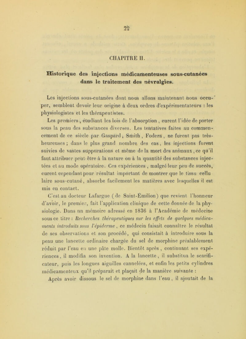 CHAPITRE II. Historique des injections médicamenteuses sous-cutanées dans le traitement des névralgies. Les injections sous-cutanées dont nous allons maintenant nous occu- per, semblent devoir leur origine à deux ordres d’expérimentateurs : les physiologistes et les thérapeutistes. Les premiers , étudiant les lois de l’absorption , eurent l’idée de porter sous la peau des substances diverses. Les tentatives faites au commen- cement de ce siècle par Gaspard, Smith , Fodera , ne furent pas très- heureuses ; dans le plus grand nombre des cas, les injections furent suivies de vastes suppurations et même de la mort des animaux, ce qu’il faut attribuer peut-être à la nature ou à la quantité des substances injec- tées et au mode opératoire. Ces expériences , malgré leur peu de succès, eurent cependant pour résultat important de montrer que le tissu cellu laire sous-cutané, absorbe facilement les matières avec lesquelles il est mis en contact. C’est au docteur Lafargue (de Saint-Émilion) que revient l’honneur d’avoir, le premier, fait l’application clinique de cette donnée de la phy- siologie. Dans nn mémoire adressé en 1836 à l’Académie de médecine sous ce titre: Recherches thérapeutiques sur les effets de quelques médica- ments introduits sous l’épiderme, ce médecin faisait connaître le résultat de ses observations et son procédé, qui consistait à introduire sous la peau une lancette ordinaire chargée du sel de morphine préalablement réduit par l’eau en une pâte molle. Bientôt après , continuant ses expé- riences, il modifia son invention. A la lancette, il substitua le scarifi- cateur, puis les longues aiguilles cannelées, et enfin les petits cylindres médicamenteux qu’il préparait et plaçait de la manière suivante : Après avoir dissous le sel de morphine dans l’eau , il ajoutait de la