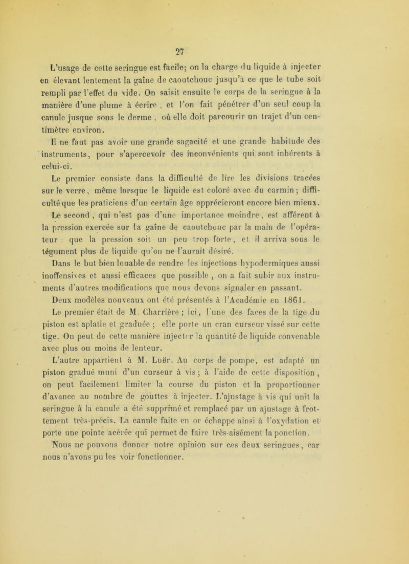 L’usage de cette seringue est facile; on la charge du liquide à injecter en élevant lentement la gaine de caoutchouc jusqu’à ce que le tube soit rempli par l’effet du vide. On saisit ensuite le corps de la seringue à la manière d’une plume à écrire , et l’on fait pénétrer d’un seul coup la canule jusque sous le derme , où elle doit parcourir un trajet d’un cen- timètre environ. Il ne faut pas avoir une grande sagacité et une grande habitude des instruments, pour s’apercevoir des inconvénients qui sont inhérents à celui-ci. Le premier consiste dans la difficulté de lire les divisions tracées sur le verre, meme lorsque le liquide est coloré avec du carmin; diffi- culté que les praticiens d’un certain âge apprécieront encore bien mieux. Le second , qui n’est pas d’une importance moindre , est afférent à la pression exercée sur la gaine de caoutchouc par la main de l’opéra- teur . que la pression soit un peu trop forte, et il arriva sous le tégument plus de liquide qu’on ne l’aurait désiré. Dans le but bien louable de rendre les injections hypodermiques aussi inoffensives et aussi efficaces que possible , on a fait subir aux instru- ments d’autres modifications que nous devons signaler en passant. Deux modèles nouveaux ont été présentés à l’Académie en 1861. Le premier était de M. Charrière ; ici, l'une des faces de la tige du piston est aplatie et graduée ; elle porte un cran curseur vissé sur cette tige. On peut de cette manière injecter la quantité de liquide convenable avec plus ou moins de lenteur. L’autre appartient à M. Luër. Au corps de pompe, est adapté un piston gradué muni d’un curseur à vis ; <à l’aide de celte disposition , on peut facilement limiter la course du piston et la proportionner d’avance au nombre de gouttes à injecter. L’ajustage à vis qui unit la seringue à la canule a été supprnné et remplacé par un ajustage à frot- tement très-précis. La canule faite en or échappe ainsi h l’oxydation et porte une pointe acérée qui permet de faire très-aisément la ponction. Nous ne pouvons donner notre opinion sur c.es deux seringues, car nous n’avons pu les voir fonctionner.