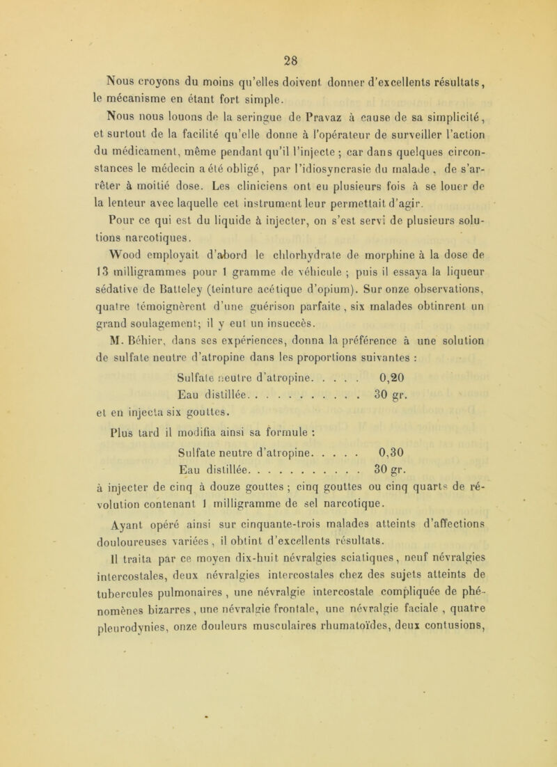 Nous croyons du moins qu’elles doivent, donner d’excellents résultats, le mécanisme en étant fort simple. Nous nous louons de la seringue de Pravaz à cause de sa simplicité, et surtout de la facilité qu’elle donne à l’opérateur de surveiller l’action du médicament, même pendant qu’il l’injecte ; car dans quelques circon- stances le médecin a été obligé, par l’idiosyncrasie du malade . de s’ar- rêter à moitié dose. Les cliniciens ont eu plusieurs fois à se louer de la lenteur avec laquelle cet instrument leur permettait d’agir. Pour ce qui est du liquide à injecter, on s’est servi de plusieurs solu- tions narcotiques. Wood employait d’abord le chlorhydrate de morphine à la dose de 13 milligrammes pour 1 gramme de véhicule ; puis il essaya la liqueur sédative de Batteley (teinture acétique d’opium). Sur onze observations, quatre témoignèrent d’une guérison parfaite , six malades obtinrent un grand soulagement; il y eut un insuccès. M. Béhier, dans ses expériences, donna la préférence à une solution de sulfate neutre d’atropine dans les proportions suivantes : Sulfate ijeutre d’atropine 0,20 Eau distillée 30 gr. et en injecta six gouttes. Plus lard il modifia ainsi sa formule : Sulfate neutre d’atropine 0,30 Eau distillée 30 gr. à injecter de cinq à douze gouttes ; cinq gouttes ou cinq quarts de ré- volution contenant 1 milligramme de sel narcotique. Ayant opéré ainsi sur cinquante-trois malades atteints d’affections douloureuses variées, il obtint d’excellents résultats. U traita par ce moyen dix-huit névralgies sciatiques, neuf névralgies intercostales, deux névralgies intercostales chez des sujets atteints de tubercules pulmonaires , une névralgie intercostale compliquée de phé- nomènes bizarres, une névralgie frontale, une névralgie faciale , quatre pleurodynies, onze douleurs musculaires rhumatoïdes, deux contusions,