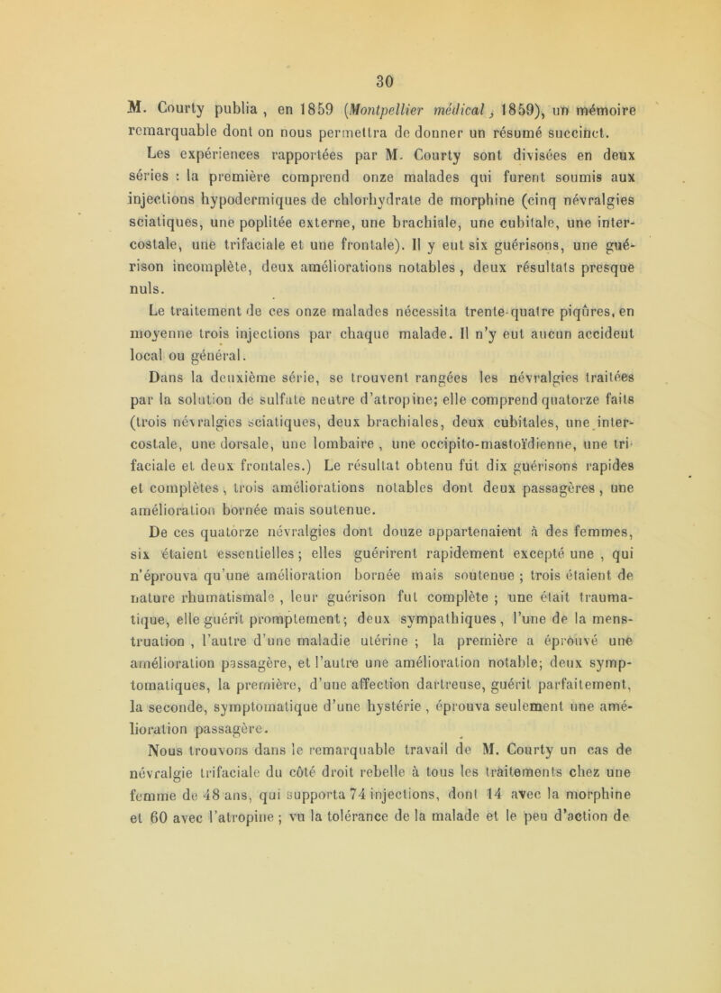 M. Courty publia, en 1859 [Montpellier médical ^ 1859), un mémoire remarquable dont on nous permettra de donner un résumé succinct. Les expériences rapportées par M. Courty sont divisées en deux séries : la première comprend onze malades qui furent soumis aux injections hypodermiques de chlorhydrate de morphine (cinq névralgies sciatiques, une poplitée externe, une brachiale, une cubitale, une inter- costale, une trifaciale et une frontale). Il y eut six guérisons, une gué- rison incomplète, deux améliorations notables , deux résultats presque nuis. Le traitement de ces onze malades nécessita trente-quatre piqûres, en moyenne trois injections par chaque malade. Il n’y eut aucun accident local ou général. Dans la deuxième série, se trouvent rangées les névralgies traitées par la solution de sulfate neutre d’atropine; elle comprend quatorze faits (trois névralgies sciatiques, deux brachiales, deux cubitales, une inter- costale, une dorsale, une lombaire , une occipito-mastoïdienne, une tri faciale et deux frontales.) Le résultat obtenu fût dix guérisons rapides et complètes , trois améliorations notables dont deux passagères , une amélioration bornée mais soutenue. De ces quatorze névralgies dont douze appartenaient à des femmes, six étaient essentielles ; elles guérirent rapidement excepté une , qui n’éprouva qu’une amélioration bornée mais soutenue ; trois étaient de nature rhumatismale , leur guérison fut complète ; une était trauma- tique, elle guérit promptement; deux sympathiques, l’une de la mens- truation , l’autre d’une maladie utérine ; la première a éprouvé une amélioration passagère, et l’autre une amélioration notable; deux symp- tomatiques, la première, d’une affection dartreuse, guérit parfaitement, la seconde, symptomatique d’une hystérie , éprouva seulement une amé- lioration passagère. Nous trouvons dans le remarquable travail de M. Courty un cas de névralgie trifaciale du côté droit rebelle à tous les traitements chez une femme de 48 ans, qui supporta 74 injections, dont 14 avec la morphine et 60 avec l’atropine ; vu la tolérance de la malade et le peu d’action de