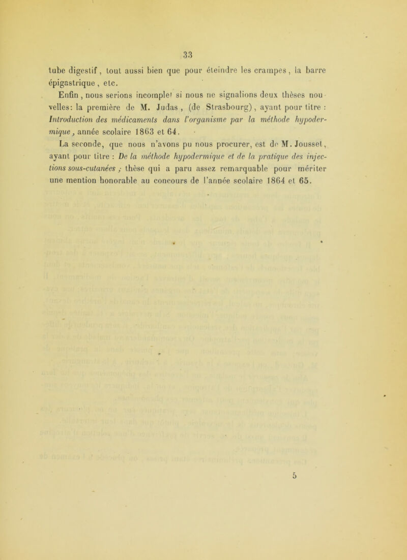 tube digestif, loul aussi bien que pour éteindre les crampes, la barre épigastrique, etc. Enfin , nous serions incomplet si nous ne signalions deux thèses nou velles: la première de M. Judas, (de Strasbourg), ayant pour titre : Introduction des médicaments dans l’organisme par la méthode hypoder- mique ^ année scolaire 1863 et 64. La seconde, que nous n’avons pu nous procurer, est de M. Jousset, ayant pour titre : De la méthode hypodermique et de la pratique des injec- tions sous-cutanées ^ thèse qui a paru assez remarquable pour mériter une mention honorable au concours de l’année scolaire 1864 et 65. 5
