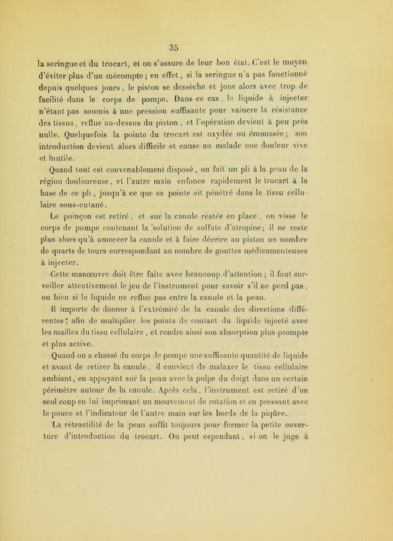 la seringue et du trocart, et on s’assure de leur bon état. C est le moyen d’éviter plus d’un mécompte ; en effet, si la seringue n a pas fonctionné depuis quelques jours , le piston se dessèche et joue alors avec trop de facilité dans le corps de pompe. Dans ce cas. le liquide à injecter n’étant pas soumis à une pression suffisante pour vaincre la résistance des tissus, reflue'au-dessus du piston , et l’opération devient à peu près nulle. Quelquefois la pointe du trocart est oxydée ou émoussée ; son introduction devient alors difficile et cause au malade une douleur vi\e et inutile. Quand tout est convenablement disposé, on fait un pli à la peau de la région douloureuse, et l’autre main enfonce rapidement le trocart à la base de ce pli , jusqu’à ce que sa pointe ait pénétré dans le tissu cellu- laire soiis-cutané. Le poinçon est retiré . et sur la canule restée en place , on visse le corps de pompe contenant la 'solution de sulfate d’atropine; il ne reste plus alors qu’à amorcer la canule et à faire décrire au piston un nombre de quarts de tours correspondant au nombre de gouttes médicamenteuses à injecter. Cette manœuvre doit être faite avec beaucoup d’attention ; il faut sur- veiller attentivement le jeu de l’instrument pour savoir s’il ne perd pas, ou bien si le liquide ne reflue pas entre la canule et la peau. 11 importe de donner à l’extrémité de la canule des directions diffé- rentes; afin de multiplier les points de contact du liquide injecté avec les mailles du tissu cellulaire , et rendre ainsi son absorption plus prompte et plus active. Quand on a chassé du corps de pompe une suffisante quantité de liquide et avant de retirer la canule , il convient de malaxer le tissu cellulaire ambiant, en appuyant sur la peau avec la pulpe du doigt dans un certain périmètre autour de la canule. Après cela, l’instrument est retiré d’un seul coup en lui imprimant un mouvement de rotation et en pressant avec le pouce et l’indicateur de l’autre main sur les bords de la piqûre. La rétractilité de la peau suffit toujours pour fermer la petite ouver- ture d’introduction du trocart. On peut cependant, si on le juge à
