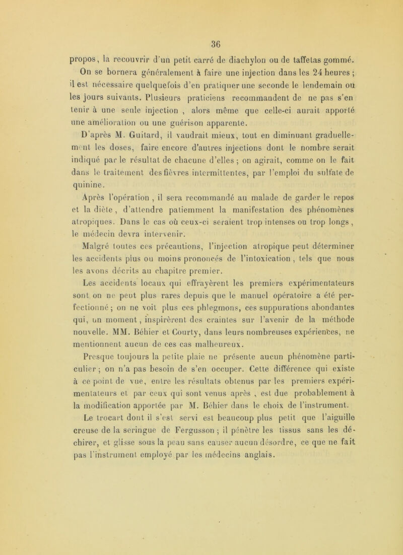 propos, la recouvrir d’un petit carré de diachylon ou de taffetas gommé. On se bornera généralement à faire une injection dans les 24 heures ; il est nécessaire quelquefois d’en pratiquer une seconde le lendemain ou les jours suivants. Plusieurs praticiens recommandent de ne pas s’en tenir à une seule injection , alors même que celle-ci aurait apporté une amélioration ou une guérison apparente. D’après M. Guitard, il vaudrait mieux, tout en diminuant graduelle- ment les doses, faire encore d’autres injections dont le nombre serait indiqué par le résultat de chacune d’elles ; on agirait, comme on le fait dans le traitement des fièvres intermittentes, par l’emploi du sulfate de quinine. Après l’opération , il sera recommandé au malade de garder le repos et la diète , d’attendre patiemment la manifestation des phénomènes atropiques. Dans le cas où ceux-ci seraient trop intenses ou trop longs , le médecin devra intervenir. Malgré toutes ces précautions, l’injection atropique peut déterminer les accidents plus ou moins prononcés de l’intoxication , tels que nous les avons décrits au chapitre premier. Les accidents locaux qui effrayèrent les premiers expérimentateurs sont on ne peut plus rares depuis que le manuel opératoire a été per- fectionné ; on ne voit plus ces phlegmons, ces suppurations abondantes qui, un moment, inspirèrent des craintes sur l’avenir de la méthode nouvelle. MM. Béhier et Courty, dans leurs nombreuses expériences, ne mentionnent aucun de ces cas malheureux. Presque toujours la petite plaie ne présente aucun phénomène parti- culier ; on n’a pas besoin de s’en occuper. Cette différence qui existe à ce point de vue, entre les résultats obtenus par les premiers expéri- mentateurs et par ceux qui sont venus après , est due probablement à la modification apportée par M. Béhier dans le choix de l’instrument. Le trocart dont il s’est servi est beaucoup plus petit que l’aiguille creuse de la seringue de Fergusson ; il pénètre les tissus sans les dé- chirer, et glisse sous la peau sans causer aucun désordre, ce que ne fait pas l’instrument employé par les médecins anglais.