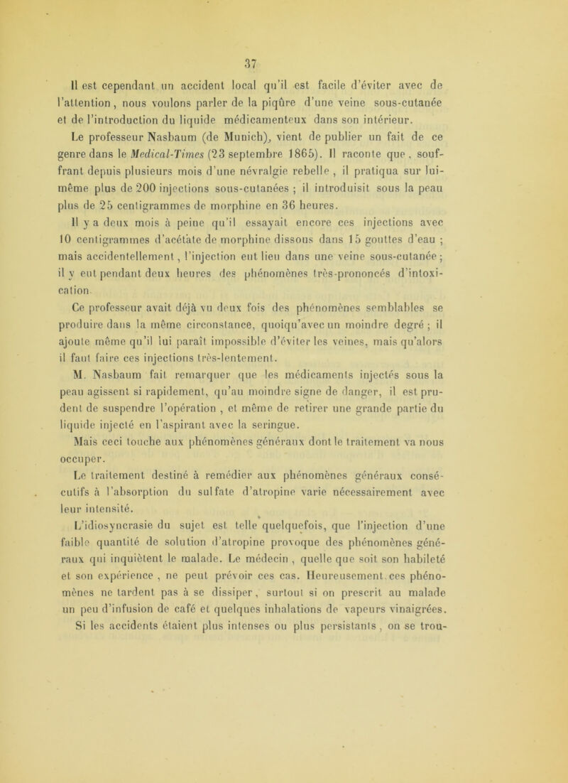 11 est cependant iin accident local qu’il est facile d’éviter avec de l’attention, nous voulons parler de la piqûre d’une veine sous-cutanée et de l’introduction du liquide médicamenteux dans son intérieur. Le professeur Nasbaum (de Munich)^ vient de publier un fait de ce genre dans le ^^c^/^ca^T^mes (23 septembre 1865). Il raconte que, souf- frant depuis plusieurs mois d’une névralgie rebelle , il pratiqua sur lui- même plus de 200 injections sous-cutanées ; il introduisit sous la peau plus de 25 centigrammes de morphine en 36 heures. Il y a deux mois à peine qu’il essayait encore ces injections avec 10 centigrammes d’acétate de morphine dissous dans 15 gouttes d’eau ; mais accidentellement, l’injection eut lieu dans une veine sous-cutanée; 11 y eut pendant deux heures des phénomènes très-prononcés d’intoxi- cation Ce professeur avait déjà vu deux fois des phénomènes semblables se produire dans la même circonstance, quoiqu’avec un moindre degré; il ajoute même qu’il lui paraît impossible d’éviter les veines, mais qu’alors il faut faire ces injections très-lentement. M. Nasbaum fait remarquer que les médicaments injectés sous la peau agissent si rapidement, qu’au moindre signe de danger, il est pru- dent de suspendre l’opération , et même de retirer une grande partie du liquide injecté en l’aspirant avec la seringue. Mais ceci touche aux phénomènes généraux dont le traitement va nous occuper. Le traitement destiné à remédier aux phénomènes généraux consé- cutifs à l’absorption du sulfate d’atropine varie nécessairement avec leur intensité. [/idiosyncrasie du sujet est telle quelquefois, que l’injection d’une faible quantité de solution d’atropine provoque des phénomènes géné- raux qui inquiètent le malade. Le médecin , quelle que soit son habileté et son expérience , ne peut prévoir ces cas. Heureusement,ces phéno- mènes ne tardent pas à se dissiper, surtout si on prescrit au malade un peu d’infusion de café et quelques inhalations de vapeurs vinaigrées. Si les accidents étaient plus intenses ou plus persistants, on se trou-