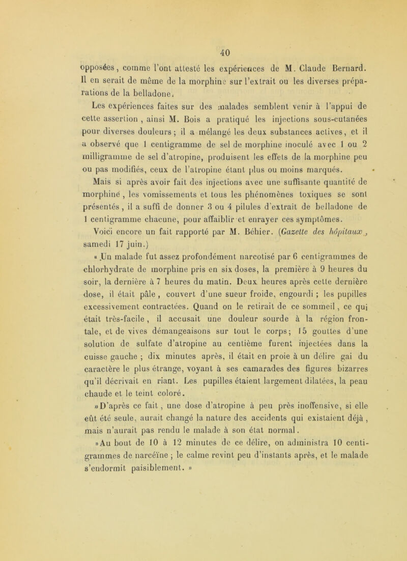 opposées, comme l’ont attesté les expériences de M. Claude Bernard. Il en serait de même de la morphine sur l’extrait ou les diverses prépa- rations de la belladone. Les expériences faites sur des malades semblent venir à l’appui de cette assertion , ainsi M. Bois a pratiqué les injections sous-cutanées pour diverses douleurs; il a mélangé les deux substances actives, et il a observé que 1 centigramme de sel de morphine inoculé avec 1 ou 2 milligramme de sel d’atropine, produisent les effets de la morphine peu ou pas modifiés, ceux de l’atropine étant plus ou moins marqués. Mais si après avoir fait des injections avec une suffisante quantité de morphine , les vomissements et tous les phénomènes toxiques se sont présentés, il a suffi de donner 8 ou 4 pilules d’extrait de belladone de 1 centigramme chacune, pour affaiblir et enrayer ces symptômes. Voici encore un fait rapporté par M. Béhier. {Gazelle des hôpilaux, samedi 17 juin.) « .Un malade fut assez profondément narcotisé par 6 centigrammes de chlorhydrate de morphine pris en six doses, la première à 9 heures du soir, la dernière à 7 heures du matin. Deux heures après cette dernière dose, il était pâle , couvert d’une sueur froide, engourdi ; les pupilles excessivement contractées. Quand on le retirait de ce sommeil, ce qui était très-facile, il accusait une douleur sourde à la région fron- tale, et de vives démangeaisons sur tout le corps; 15 gouttes d’une solution de sulfate d’atropine au centième furent injectées dans la cuisse gauche ; dix minutes après, il était en proie à un délire gai du caractère le plus étrange, voyant à ses camarades des ligures bizarres qu’il décrivait en riant. Les pupilles étaient largement dilatées, la peau chaude et le teint coloré. «D’après ce fait, une dose d’atropine à peu près inoffensive, si elle eût été seule, aurait changé la nature des accidents qui existaient déjà , mais n’aurait pas rendu le malade à son état normal. »Au bout de 10 à 12 minutes de ce délire, on administra 10 centi- grammes de narcéïne ; le calme revint peu d’instants après, et le malade s’endormit paisiblement. »