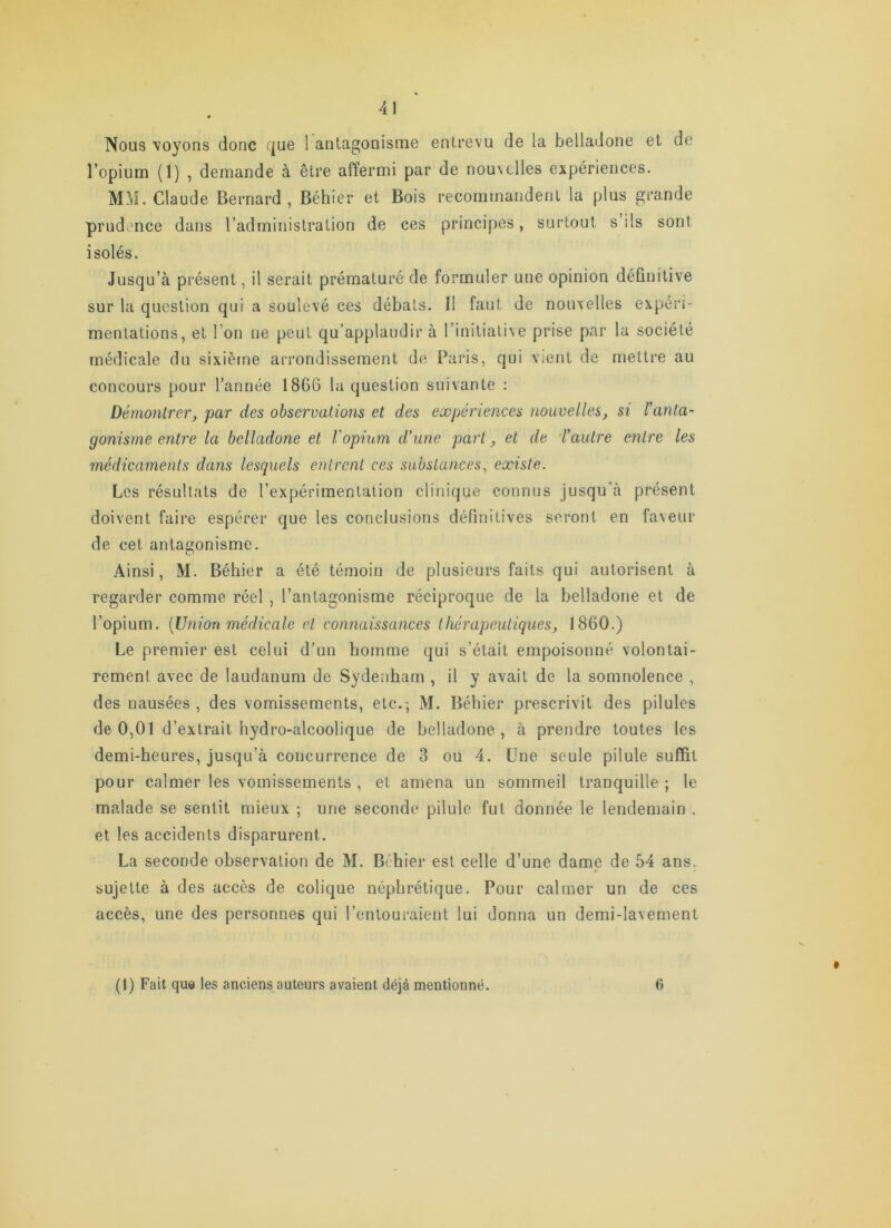 Nous voyons donc (jue 1 antagonisme entrevu de la belladone et de l’opium (1) , demande à être afïermi par de nouvelles expériences. MM. Claude Bernard, Béhier et Bois recommandent la plus grande prud^mee dans l’administration de ces principes, surtout s ils sont isolés. Jusqu’à présent, il serait prématuré de formuler une opinion définitive sur la question qui a soulevé ces débats. Il faut de nouvelles expéri- mentations, et l’on ne peut qu’applaudir à l’initiative prise par la société médicale du sixième arrondissement de Paris, qui vient de mettre au concours pour l’année 1866 la question suivante : Démontrer, par des observations et des expériences nouvelles, si l’anta- gonisme entre la belladone et l'opium d’une part, et de 'l’autre entre les médicaments dans lesquels entrent ces substances, existe. Les résultats de l’expérimentation clinique connus jusqu’à présent doivent faire espérer que les conclusions définitives seront en faveur de cet antagonisme. Ainsi, M. Béhier a été témoin de plusieurs faits qui autorisent à regarder comme réel , l’antagonisme réciproque de la belladone et de l’opium. {Union médicale et connaissances thérapeutiques, 1860.) Le premier est celui d’un homme qui s’était empoisonné volontai- rement avec de laudanum de Sydenham , il y avait de la somnolence , des nausées , des vomissements, etc.-, M. Béhier prescrivit des pilules de 0,01 d’extrait hydro-alcoolique de belladone, à prendre toutes les demi-heures, jusqu’à concurrence de 3 ou 4. Une seule pilule suffit pour calmer les vomissements , et amena un sommeil tranquille ; le malade se sentit mieux ; une seconde pilule fut donnée le lendemain . et les accidents disparurent. La seconde observation de M. Béhier est celle d’une dame de 54 ans. sujette à des accès de colique néphrétique. Pour calmer un de ces accès, une des personnes qui l’entouraient lui donna un demi-lavement (1) Fait que les anciens auteurs avaient déjà mentionné. 6