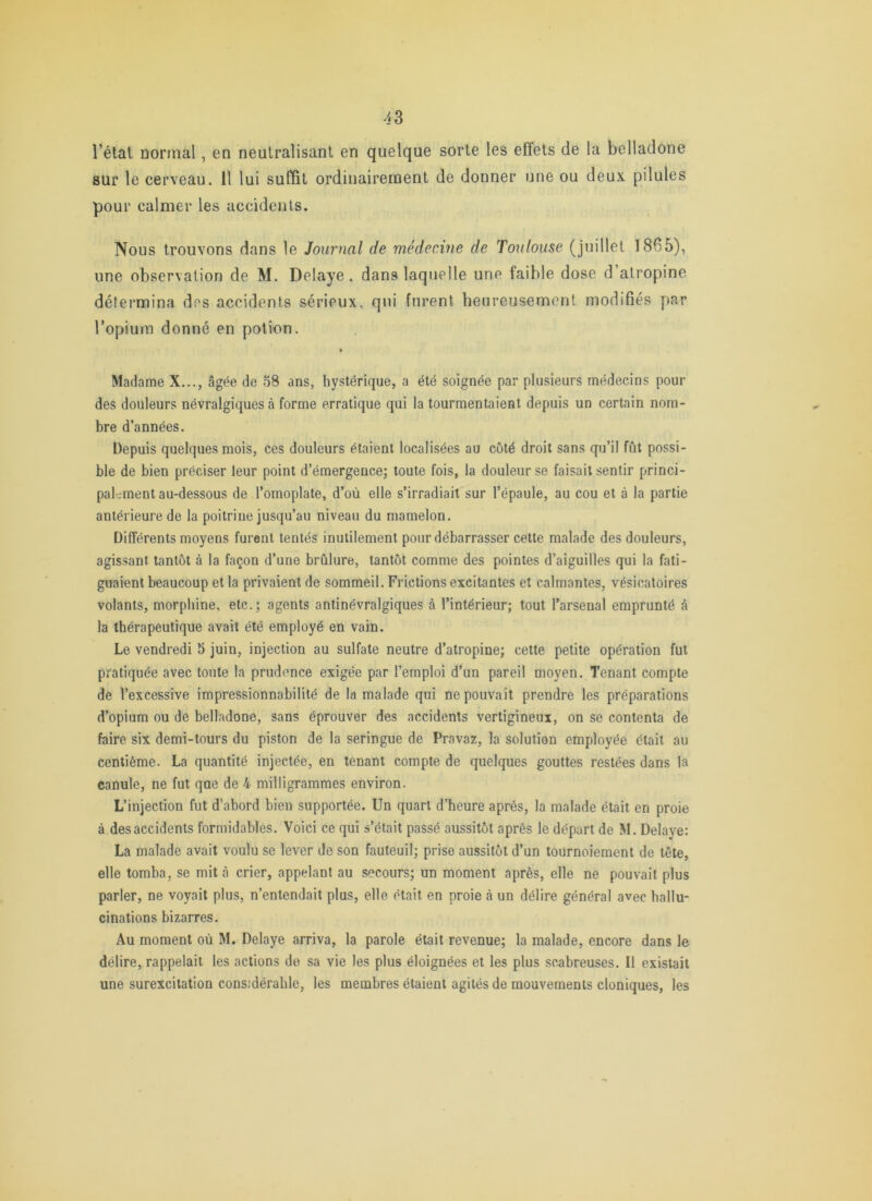 l’étal normal, en neutralisant en quelque sorte les effets de la belladone sur le cerveau. Il lui suffit ordinairement de donner une ou deux pilules pour calmer les accidents. Nous trouvons dans le Journal de médecine de Toulouse (juillet 1865), une observation de M. Délayé. dans laquelle une faible dose d atropine détermina des accidents sérieux, qui furent heureusement modifiés par l’opium donné en potion. Madame X..., âgée de 58 ans, hystérique, a été soignée par plusieurs médecins pour des douleurs névralgiques à forme erratique qui la tourmentaient depuis un certain nom- bre d’années. Depuis quelques mois, ces douleurs étaient localisées au côté droit sans qu’il fût possi- ble de bien préciser leur point d’émergencej toute fois, la douleur se faisait sentir princi- pal-rment au-dessous de l’omoplate, d’où elle s’irradiait sur l’épaule, au cou et à la partie antérieure de la poitrine jusqu’au niveau du mamelon. Différents moyens furent tentés inutilement pour débarrasser cette malade des douleurs, agissant tantôt à la façon d’une brûlure, tantôt comme des pointes d’aiguilles qui la fati- guaient beaucoup et la privaient de sommeil. Frictions excitantes et calmantes, vésicatoires volants, morphine, etc.; agents antinévralgiques à l’intérieur; tout l’arsenal emprunté à la thérapeutique avait été employé en vain. Le vendredi 5 juin, injection au sulfate neutre d’atropine; cette petite opération fut pratiquée avec toute la prudence exigée par l’emploi d’un pareil moyen. Tenant compte de l’excessive impressionnabilité de la malade qui ne pouvait prendre les préparations d’opium ou de belladone, sans éprouver des accidents vertigineux, on se contenta de faire six demi-tours du piston de la seringue de Pravaz, la solution employée était au centième. La quantité injectée, en tenant compte de quelques gouttes restées dans la canule, ne fut que de 4 milligrammes environ. L’injection fut d’abord bien supportée. Un quart d’heure après, la malade était en proie à des accidents formidables. Voici ce qui s’était passé aussitôt après le départ de M. Délayé: La malade avait voulu se lever de son fauteuil; prise aussitôt d’un tournoiement de tête, elle tomba, se mit à crier, appelant au secours; un moment après, elle ne pouvait plus parler, ne voyait plus, n’entendait plus, elle était en proie à un délire général avec hallu- cinations bizarres. Au moment où M. Délayé arriva, la parole était revenue; la malade, encore dans le délire, rappelait les actions de sa vie les plus éloignées et les plus scabreuses. Il existait une surexcitation considérable, les membres étaient agités de mouvements cloniques, les