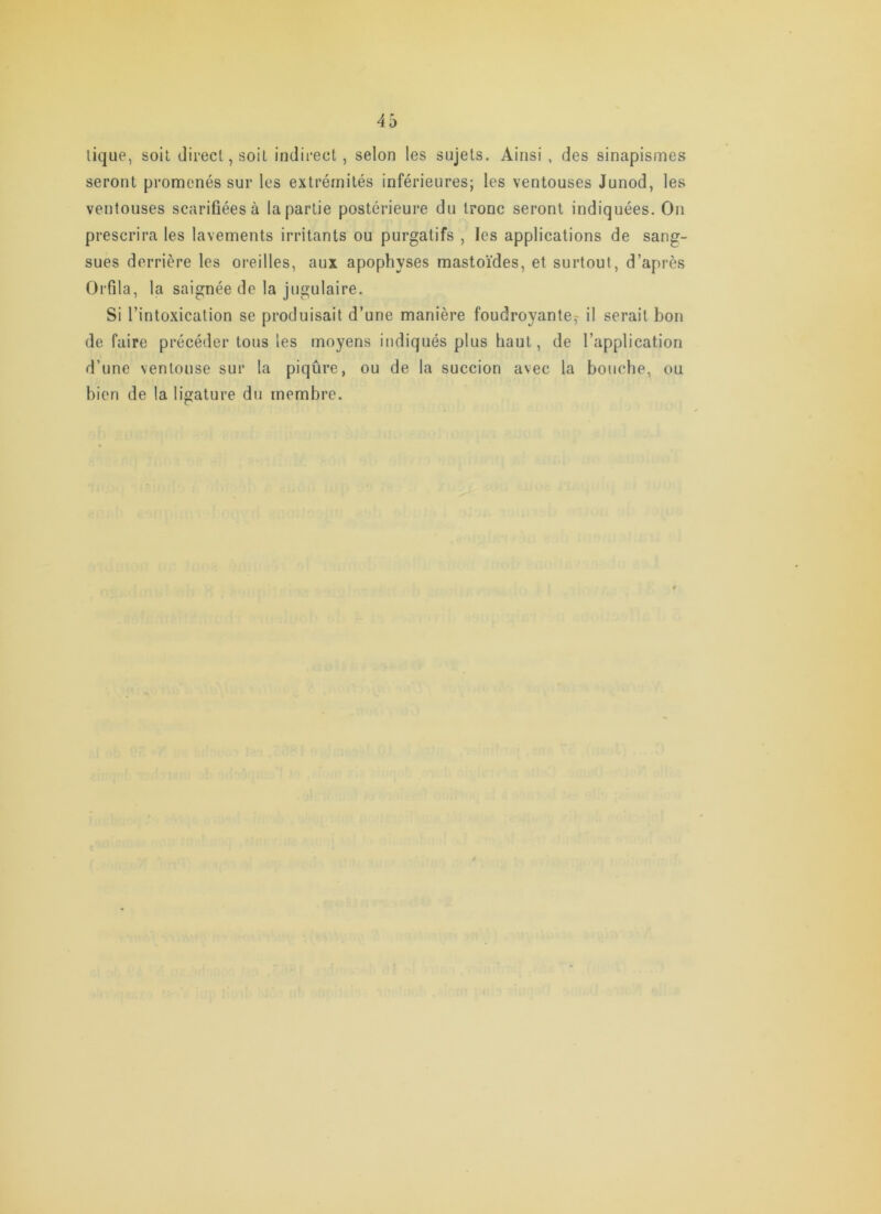 lique, soit direct, soit indirect, selon les sujets. Ainsi , des sinapismes seront promenés sur les extrémités inférieures; les ventouses Junod, les ventouses scarifiées à la partie postérieure du tronc seront indiquées. On prescrira les lavements irritants ou purgatifs , les applications de sang- sues derrière les oreilles, aux apophyses mastoïdes, et surtout, d’après Orfila, la saignée de la jugulaire. Si l’intoxication se produisait d’une manière foudroyante;- il serait bon de faire précéder tous les moyens indiqués plus haut, de l’application d’une ventouse sur la piqûre, ou de la succion avec la bouche, ou bien de la ligature du membre.