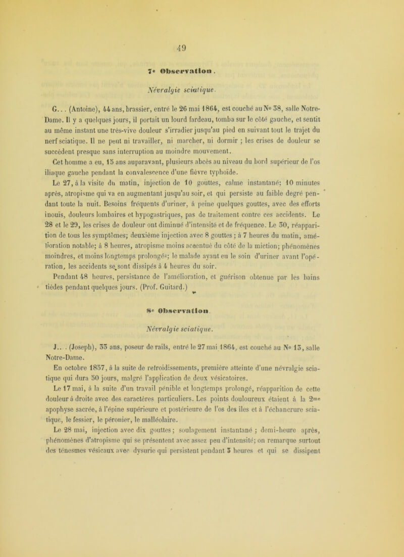 Observation . Névralgie sciatique. G... (Antoine), 44 ans, brassier, entré le 26 mai 1864, est couché au N° 58, salle Notre- Dame. Il y a quelques jours, il portait un lourd fardeau, tomba sur le côté gauche, et sentit au même instant une très-vive douleur s’irradier jusqu’au pied en suivant tout le trajet du nerf sciatique. Il ne peut ni travailler, ni marcher, ni dormir ; les crises de douleur se succèdent presque sans interruption au moindre mouvement. Cet homme a eu, 15 ans auparavant, plusieurs abcès au niveau du bord supérieur de l’os iliaque gauche pendant la convalescence d’une fièvre typhoïde. Le 27, à la visite du matin, injection de 10 gouttes, calme instantané; 10 minutes après, atropisme qui va en augmentant jusqu’au soir, et qui persiste au faible degré pen- dant toute la nuit. Besoins fréquents d’uriner, à peine quelques gouttes, avec des efforts inouïs, douleurs lombaires et hypogastriques, pas de traitement contre ces accidents. Le 28 et le 20, les crises de douleur ont diminué d’intensité et de fréquence. Le 30, réappari- tion de tous les symptômes; deuxième injection avec 8 gouttes ; à 7 heures du matin, amé- lioration notable; à 8 heures, atropisme moins accentué du côté de la miction; phénomènes moindres, et moins longtemps prolongé^; le malade ayant eu le soin d’uriner avant l’opé- ration, les accidents se,sont dissipés à 4 heures du soir. Pendant 48 heures, persistance de l’amélioration, et guérison obtenue par les bains ' tiédes pendant quelques jours. (Prof. Guitard.) He Obsci*vaUoii Névralgie sciatique. J.. . (Joseph), 55 ans, poseur de rails, entré le 27 mai 1864, est couché au N» 15, salle Notre-Dame. En octobre 1837, à la suite de refroidissements, première atteinte d’une névralgie scia- tique qui dura 50 jours, malgré l’application de deux vésicatoires. Le 17 mai, à la suite d’un travail pénible et longtemps prolongé, réapparition de cette douleur à droite avec des caractères particuliers. Les points douloureux étaient à la 2me apophyse sacrée, à l’épine supérieure et postérieure de l’os des îles et à l’échancrure scia- tique, le fessier, le péronier, le malléolaire. Le 28 mai, injection avec dix gouttes; soulagement instantané; demi-heure après, phénomènes d’atropisme qui se présentent avec assez peu d’intensité; on remarque surtout des ténesmes vésicaux avec dysurie qui persistent pendant 3 heures et qui se dissipent