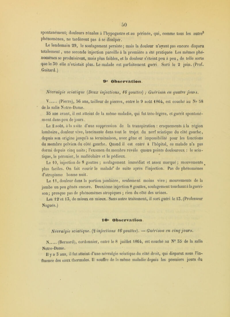 spontanément; douleurs rénales à l’hypogastre et au périnée, qui, comme tous les autre® phénomènes, ne tardèrent pas à se dissiper. Le lendemain 29, le soulagement persiste; mais la douleur n’ayant pas encore disparu totalement, une seconde injection pareille à la première a été pratiquée Les mêmes phé- nomènes se produisirent, mai5 plus faibles, et la douleur s’éteint peu à peu, de telle sorte que le 30 elle n’existait plus. Le malade est parfaitement guéri. Sorti le 2 juin. (Prof. Guitard.) 9e Obscrvatioii. Névralgie sciatique [Deux injections, 46 gouttes) ; Guérison en quatre jouis. V (Pierre), 56 ans, tailleur de pierres, entré le 9 août 4864, est couché au N 58 ‘ de la salle Notre-Dame. 55 ans avant, il est atteint de la même maladie, qui fut très-légère, et guérit spontané- ment dans peu de jours. Le 2 août, à la suite d’une suppression de la transpiration : craquements à la région lombaire, douleur vive, lancinante dans tout le trajet du nerf sciatique du côté gauche, depuis son origine jusqu’à sa terminaison, avec gêne et impossibilité pour les fonctions du membre pelvien du côté gauche. Quand il est entré à l’hôpital, ce malade n’a pas dormi depuis cinq nuits; l’examen du membre révèle quatre points douloureux : le scia- tique, le péronier, le malléolaire et le pédieux. Le 10, injection de 8 gouttes ; soulagement immédiat et assez marqué ; mouvements ^ plus faciles. On fait courir le malade’' de suite après l’injection. Pas de phénomènes d’atropisme bonne nuit. Le 41, douleur dans la portion jambière, seulement moins vive; mouvements delà jambe un peu gênés encore. Deuxième injection 8 gouttes, soulagement touchant à la guéri- son; presque pas de phénomènes atropiques ; rien du côté des urines. Les 12 et 13, de mieux en mieux. Sans autre traitement, il sort guéri le 13. (Professeur Nogués.) lO» ObservAtion. Névralgie sciatique. (2 injections 46 gouttes). — Guérison en cinq jours. N (Bernard), cordonnier, entré le 8 juillet 1864, est couché au N® 35 de la salle Notre-Dame. Il y a 3 ans, il fut atteint d’une névralgie sciatique du côté droit, qui disparut sous l’in- fluence des eaux thermales. Il souffre de la même maladie depuis les premiers jours du