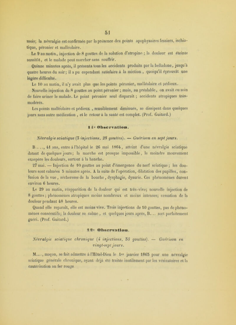 moisj la névralgie est confirmée par la présence des points apopliysaires fessiers, ischia- tique, péronier et malléolaire. Le 9 au matin, injection de 8 gouttes do la solution d’atropine ; la douleur est éteinte aussitôt, et le malade peut marcher sans souffrir. Quinze minutes après, il présenta tous les accidents produits par la belladone, jusqu’à quatre heures du soir; il a pu cependant satisfaire à la miction , quoiqu’il éprouvât une légère difficulté. Le 10 au matin, il n’y avait plus que les points péronier, malléolaire et pédieux. Nouvelle injection de 8 gouttes au point péronier; mais, au préalable, on avait ou soin de faire uriner le malade. Le point péronier seul disparaît ; accidents atropiques très- modérés. Les points malléolaire et pédieux , sensiblement diminués, se dissipent dans quelques jours sans autre médication , et le retour à la santé est complet. (Prof. Guitard.) 1 fle Observation. Névralgie sciatique (3 injections. 28 gouttes). — Guérison en sept jours. B ,41 ans, entre à l’hôpital le 26 mai 1864, atteint d’une névralgie sciatique datant de quelques jours; la marche est presque impossible, le moindre mouvement exaspère les douleurs, surtout à la hanche. 27 mai. — Injection de 10 gouttes au point d’émergence du nerf sciatique; les dou- leurs sont calmées 5 minutes après. A la suite de l’opération, dilatation des pupilles, con- fusion de la vue, sécheresse de la bouche, dysphagie, dysurie. Ces phénomènes durent environ 6 heures. Le 29 au matin, réapparition de la douleur qui est très-vive; nouvelle injection de 8 gouttes ; phénomènes atropiques moins nombreux et moins intenses; cessation de la douleur pendant 48 heures. Quand elle reparaît, elle est moins vive. Trois injections de 10 gouttes, pas de phéno- mènes consécutifs; la douleur se calme , et quelques jours après. B.... sort parfaitement guéri. (Prof. Guitard.) Observation. Névralgie sciatique chronique (4 injections. 33 gouttes). — Guérison en vingt-sept jours. M...., maçon, se fait admettre à l’Hôtel-Dieu le Ier janvier 1865 pour une névralgie sciatique générale chronique, ayant déjà été traitée inutilement parles vésicatoires et la cautérisation au fer rouge