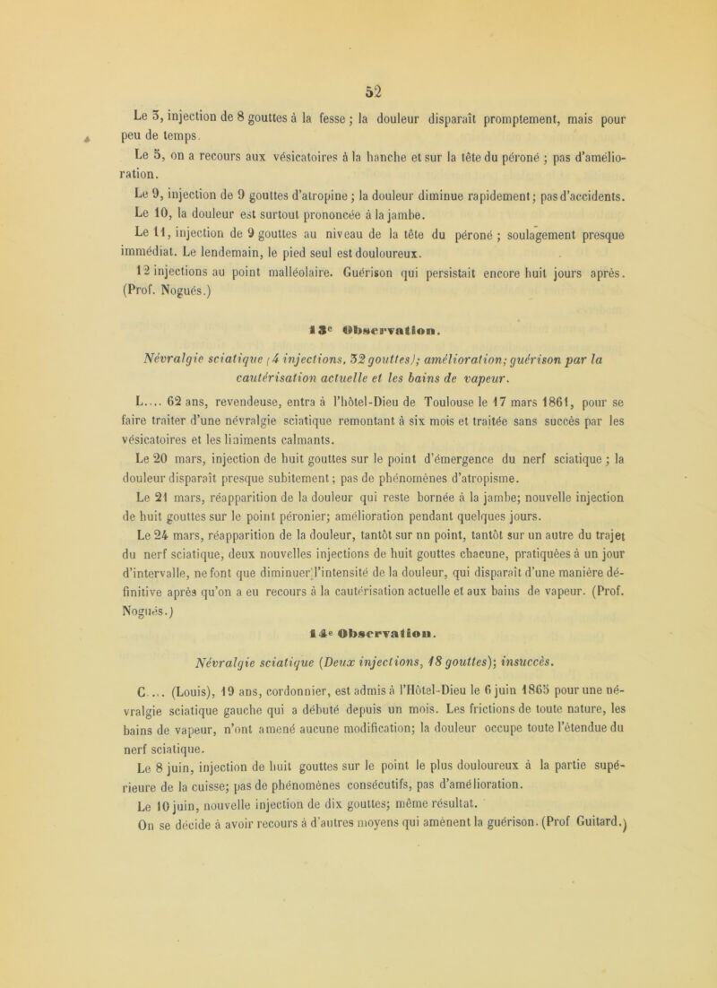 Le 3, injection de 8 gouttes à la fesse ; la douleur disparaît promptement, mais pour peu de temps. Le 5, on a recours aux vésicatoires à la hanche et sur la tête du péroné ; pas d’amélio- ration. Le 9, injection de 9 gouttes d’atropine ; la douleur diminue rapidement; pas d’accidents. Le 10, la douleur est surtout prononcée à la jambe. Le H, injection de 9 gouttes au niveau de la tête du péroné ; soulagement presque immédiat. Le lendemain, le pied seul est douloureux. 12 injections au point malléolaire. Guérison qui persistait encore huit jours après. (Prof. Nogués.) 13^ ObstcB'vation. Névralgie sciatique (4- injections. '52 gouttes); amélioration; guérison par la cautérisation actuelle et les bains de vapeur. L.... 62 ans, revendeuse, entra à l’hôtel-Dieu de Toulouse le 17 mars 1861, pour se faire traiter d’une névralgie sciatique remontant à six mois et traitée sans succès par les vésicatoires et lesliaiments calmants. Le 20 mars, injection de huit gouttes sur le point d’émergence du nerf sciatique ; la douleur disparaît presque subitement; pas de phénomènes d’atropisme. Le 21 mars, réapparition de la douleur qui reste bornée à la jambe; nouvelle injection de huit gouttes sur le point péronier; amélioration pendant quelques jours. Le 24 mars, réapparition de la douleur, tantôt sur nn point, tantôt sur un autre du trajet du nerf sciatique, deux nouvelles injections de huit gouttes chacune, pratiquées à un jour d’intervalle, ne font que diminuerTintensité de la douleur, qui disparaît d’une manière dé- finitive après qu’on a eu recours à la cautérisation actuelle et aux bains de vapeur. (Prof, Nogués. j 14e Observation. Névralgie sciatique [Deux injections, 18 gouttes)’, insuccès. G.... (Louis), 19 ans, cordonnier, est admis cà l’IIôtel-Dieu le 6 juin 186S pour une né- vralgie sciatique gauche qui a débuté depuis un mois. Les frictions de toute nature, les bains de vapeur, n’ont amené aucune modification; la douleur occupe toute l’étendue du nerf sciatique. Le 8 juin, injection de huit gouttes sur le point le plus douloureux à la partie supé- rieure de la cuisse; pas de phénomènes consécutifs, pas d’amélioration. Le 10 juin, nouvelle injection de dix gouttes; même résultat. On se décide à avoir recours à d’autres moyens qui amènent la guérison. (Prof Guitard.^