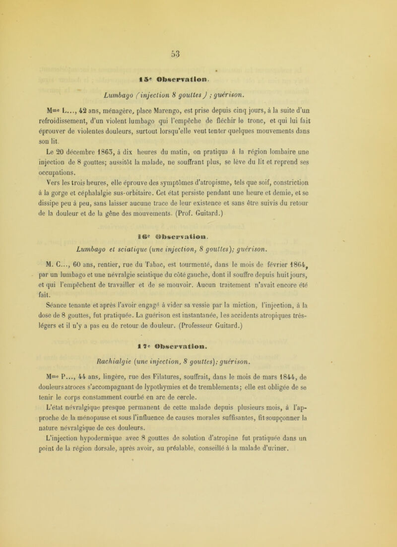 Lumbago (injection 8 gouttes) ; guérison. L..., 42 ans, ménagère, place Marengo, est prise depuis cinq jours, à la suite d’un refroidissement, d’un violent lumbago qui l'empêche de fléchir le tronc, et qui lui fait éprouver de violentes douleurs, surtout lorsqu’elle veut tenter quelques mouvements dans son lit. Le 20 décembre 186.5, à dix heures du matin, on pratiqua à la région lombaire une injection de 8 gouttes; aussitôt la malade, ne souffrant plus, se lève du lit et reprend ses occupations. Vers les trois heures, elle éprouve des symptômes d’atropisme, tels que soif, constriction à la gorge et céphalalgie sus-orbitaire. Cet état persiste pendant une heure et demie, et se dissipe peu à peu, sans laisser aucune trace de leur existence et sans être suivis du retour de la douleur et de la gêne des mouvements. (Prof. Guitard.) Ifte Observation. Lumbago et sciatique {une injection, 8 gouttes); guérison. M. C..., 60 ans, rentier, rue du Tabac, est tourmenté, dans le mois de février 1864^ par un lumbago et une névralgie sciatique du côté gauche, dont il souffre depuis huit jours, et qui l’empêchent de travailler et de se mouvoir. Aucun traitement n’avait encore été fait. Séance tenante et après l’avoir engagé à vider sa vessie par la miction, l’injection, à la dose de 8 gouttes, fut pratiquée. La guérison est instantanée, les accidents atropiques très- légers et il n’y a pas eu de retour de douleur. (Professeur Guitard.) I9e Observation. Rachialgie {une injection, 8 gouttes); guérison. Mme P,.,J 44 ans, lingère, rue des Filatures, souffrait, dans le mois de mars 1844, de douleurs atroces s’accompagnant de lypothymies et de tremblements; elle est obligée de se tenir le corps constamment courbé en arc de cercle. L’état névralgique presque permanent de cette malade depuis plusieurs mois, à l’ap- proche de la ménopause et sous l’influence de causes morales suffisantes, fit soupçonner la nature névralgique de ces douleurs. L’injection hypodermique avec 8 gouttes de solution d’atropine fut pratiquée dans un point de la région dorsale, après avoir, au préalable, conseillé à la malade d’uriner.