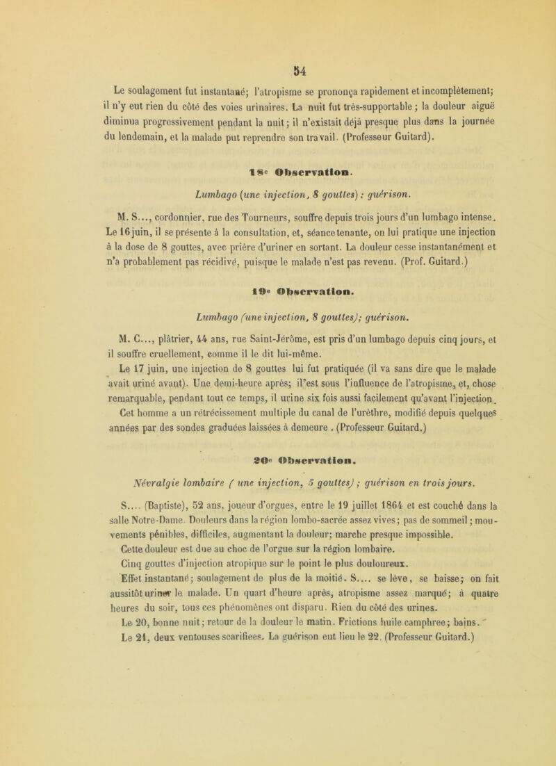 Le soulagement fut instantané; l’atropisme se prononça rapidement et incomplètement; il n’y eut rien du côté des voies urinaires. La nuit fut très-supportable ; la douleur aiguë diminua progressivement pendant la nuit ; il n’existait déjà presque plus dans la journée du lendemain, et la malade put reprendre son travail. (Professeur Guitard). ObserTatlon. Lumbago [une injection, 8 gouttes) ; guérison. M. S..., cordonnier, rue des Tourneurs, souffre depuis trois jours d’un lumbago intense. Le 16 juin, il se présente à la consultation, et, séance tenante, on lui pratique une injection à la dose de 8 gouttes, avec prière d’uriner en sortant. La douleur cesse instantanément et n’a probablement pas récidivé, puisque le malade n’est pas revenu. (Prof. Guitard.) 19» Observation. Lumbago fune injection, 8 gouttesj; guérison. M. G..., plâtrier, 44 ans, rue Saint-Jérôme, est pris d’un lumbago depuis cinq jours, et il souffre cruellement, comme il le dit lui-même. Le 17 juin, une injection de 8 gouttes lui fut pratiquée (il va sans dire que le malade avait uriné avant). Une demi-heure après; il’est sous l’influence de l’atropisme, et, chose remarquable, pendant tout ce temps, il urine six fois aussi facilement qu’avant l’injection. Cet homme a un rétrécissement multiple du canal de l’urèthre, modifié depuis quelques années par des sondes graduées laissées à demeure . (Professeur Guitard.) 20^ Observation. Névralgie lombaire ( une injection, S gouttesj ; guérison en trois jours. S.... (Baptiste), 52 ans, joueur d’orgues, entre le 19 juillet 1864 et est couché dans la salle Notre-Dame. Douleurs dans la région lombo-sacrée assez vives; pas de sommeil ; mou- vements pénibles, difficiles, augmentant la douleur; marche presque impossible. Cette douleur est due au choc de l’orgue sur la région lombaire. Cinq gouttes d’injection atropique sur le point le plus douloureux. Effet instantané; soulagement de plus de la moitié. S.... se lève, se baisse; on fait aussitôt urines le malade. Un quart d’heure après, atropisme assez marqué; à quatre heures du soir, tous ces phénomènes ont disparu. Rien du côté des urines. Le 20, bonne nuit ; retour de la douleur le matin. Frictions huile camphrée; bains. ' Le 21, deux ventouses scarifiées. La guérison eut lieu le 22. (Professeur Guitard.)