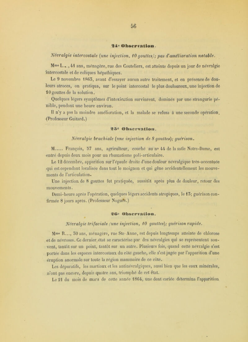 *14e Obserfatiou. Névralgie intercostale (une injection, 10 gouttes); pas d'amélioration notable. Mme L.,., 41 ménagère,rue des Couteliers, est atteinte depuis un jour de névralgie intercostale et de coliques hépatbiques. Le 9 novembre 1865, avant d’essayer aucun autre traitement, et en présence de dou- leurs atroces, on .pratiqua, sur le point intercostal le plus douloureux, une injection de 10gouttes de la solution. Quelques légers symptômes d’intoxication survinrent, dominés par une strangurie pé- nible, pendant une heure environ. Il n’y a pas la moindre amélioration, et la malade se refusa à une seconde opération. (Professeur Guitard.) 95e Obsei'Tatioii. Névralgie brachiale (une injection de 8 gouttes); guérison. M François, 57 ans, agriculteur, couebé au n<> 44 de la salle Notre-Dame, est entré depuis deux mois pour un rhumatisme poli-articulaire. Le 12 décembre, apparition sur l’épaule droite d’une douleur névralgique très-accentuée qui est cependant localisée dans tout le moignon et qui gêne accidentellement les mouve- ments de l’articulation. Une injection, de 8 gouttes fut pratiquée, aussitôt après plus de douleur, retour des mouvements. Demi-heure après l’opération, quelques légers accidents atropiques, le 15; guérison con- firmée 8 jours après. (Professeur Nogu^s.) 96^ Observation. Névralgie trifaciale (une injection, 10 gouttes); guérison rapide. Mme R..,, 50 ans, ménagère, rue Ste Anne, est depuis longtemps atteinte de chlorose et de névroses. Ce dernier; état se caractérise par des névralgies qui se représentent sou- vent, tantôt sur un point, tantôt sur un autre. Plusieurs fois, quand cette névralgie s’est portée dans les espaces intercostaux du côté gauche, elle s’est jugée par l’apparition d’une éruption anormale sur toute la région mammaire de ce côté. Les dépuratifs, les martiaux et les antinévralgiqiies, aussi bien que les eaux minérales, n’ont pas encore, depuis quatre ans, triomphé de cet état. Le 21 du mois de mars de cette année 1864, une dent cariée détermina l’apparition