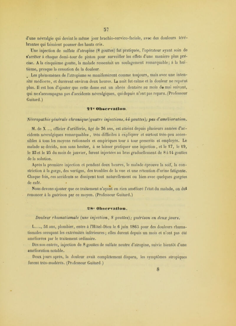 d’une névralgie qui devint le même jour brachio-cervico-faciale, avec des douleurs téré- brantes qui faisaient pousser des hauts cris. Une injection de sulfate d’atropine (8 gouttes) fut pratiquée, l’opérateur ayant soin de s’arrêter à chaque demi-tour de piston pour surveiller les effets d’une manière plus pré- cise. A la cinquième goutte, la malade ressentait un soulagement remarquable; à la hui - tième, presque la cessation de la douleur. Les phénomènes de l’atropisme se manifestèrent comme toujours, mais avec une inten- sité médiocre, et durèrent environ deux heures. La nuit fut calme et la douleur ne reparut plus. II est bon d’ajouter que cette dame eut un abcès dentaire au mois d» mai suivant, qui ne s’accompagna pas d’accidents névralgiques, qui depuis n’ont pas reparu. (Professeur Guitard.) ObtterTatloii. Névropathie générale chronique [quatre injections gouttes); pas d'amélioration. M. de X .., officier d’artillerie, âgé de 36 ans, est atteint depuis plusieurs années d’ac- cidents névralgiques remarquables , très-difficiles à expliquer et surtout très-peu acces- sibles à tous les moyens rationnels et empiriques tour à tour prescrits et employés. Le malade se décida, non sans hésiter, à se laisser pratiquer une injection, et le 17, le 19, le 23 et le 25 du mois de janvier, furent injectées au bras graduellement de 8 à 14 gouttes de la solution. Après la première injection et pendant deux heures, le malade éprouve la soif, la con- striction à la gorge, des vertiges, des troubles de la vue et une rétention d’urine fatigante. Chaque fois, ces accidents se dissipent tout naturellement ou bien avec quelques gorgées de café. Nous devons ajouter que ce traitement n’ayant en rien amélioré l’état du malade, on dut renoncer à la guérison par ce moyen. (Professeur Guitard.) Obiservation. Douleur rhumatismale [une injection, 8 gouttes); guérison en deux jours. L...., 51 ans, plombier, entre à l’Hôtel-Dieu le 6 juin 1865 pour des douleurs rhuma- tismales occupant les extrémités inférieures; elles durent depuis un mois et n’ont pas été améliorées par le traitement ordinaire. Dés son entrée, injection de 8 gouttes de sulfate neutre d’atropine, suivie bientôt d’une amélioration notable. Deux jours après, la douleur avait complètement disparu, les symptômes atropiques furent très-modérés. (Professeur Guitard ) 8