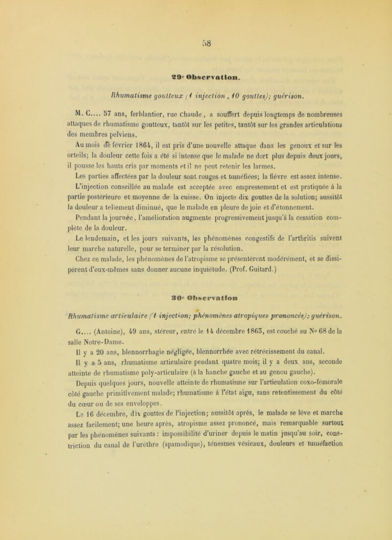 Rhumatisme goutteux (1 injection, 10 gouttes); guérison. M. C.... 57 ans, ferblantier, rue chaude, a souffert depuis longtemps de nombreuses attaques de rhumatisme goutteux, tantôt sur les petites, tantôt sur les grandes articulations des membres pelviens. Au mois de février 1864, il est pris d’une nouvelle attaque dans les genoux et sur les orteils; la douleur cette fois a été si intense que le malade ne dort plus depuis deux jours, il pousse les hauts cris par moments et il ne peut retenir les larmes. Les parties affectées par la douleur sont rouges et tuméfiées; la fièvre est assez intense. L’injection conseillée au malade est acceptée avec empressement et est pratiquée à la partie postérieure et moyenne de la cuisse. On injecte dix gouttes de la solution; aussitôt la douleur a tellement diminué, que le malade en pleure de joie et d’étonnement. Pendant la journée, l’amélioration augmente progressivement jusqu’à la cessation com- plète de la douleur. Le lendemain, et les jours suivants, les phénomènes congestifs de l’arthritis suivent leur marche naturelle, pour se terminer par la résolution. Chez ce malade, les phénomènes de l’atropisme se présentèrent modérément, et se dissi- pèrent d’eux-mêmes sans donner aucune inquiétude. (Prof. Guitard.) Observation Rhumatisme artieulaire fl injection; phénomènes atropiques prononcés); guérison. G.... (Antoine), 49 ans, stéreur, entré le 14 décembre 1863, est couché au N® 68 de la salle Notre-Dame. Il y a 20 ans, blennorrhagie négligée, blennorrhée avec rétrécissement du canal. Il y a 5 ans, rhumatisme articulaire pendant quatre mois; il y a deux ans, seconde atteinte de rhumatisme poly-articulaire (à la hanche gauche et au genou gauche). Depuis quelques jours, nouvelle atteinte de rhumatisme sur l’articulation coxo-fémorale côté gauche primitivement malade; rhumatisme à l’état aigu, sans retentissement du côté du cœur ou de ses enveloppes. Le 16 décembre, dix gouttes de l’injection; aussitôt après, le malade se lève et marche assez facilement; une heure après, atropisme assez prononcé, mais remarquable surtout par les phénomènes suivants : impossibilité d’uriner depuis le matin jusqu’au soir, eons- triction du canal de l’uréthre (spamodique), ténesmes vésicaux, douleurs et tuméfaction