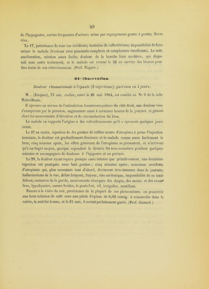 de Thypogastre, envies fréquentes d’uriner; urine par regorgement goutte à goutte; fièvre vive. Le 17, persistance de tous ces accidents; tentative de cathétérisme; impossibilité défaire uriner le malade (frictions avec pommade camphrée et cataplasmes émollients). Le soir, amélioration, miction assez facile; douleur de la hanche bien modérée, qui dispa- raît sans autre traitement, et le malade est évacué le 22 au service des blessés pour être traité de son rétrécissement. (Prof. Nogués.) 3t<: Observallou. Douleur rhumatismale à Vépaule {2 injétions); guérison en 4 jours. M... (Jacques), 75 ans, cocher, entré le 26 mai 1864, est couché au N» i) de la salle Notre-Dame. Il éprouve au niveau de l’articulation huméro-scapulaire du côté droit, une douleur vive s’exaspérant par la pression, augmentant aussi à certaines heures de la journée et gênant alors les mouvements d’élévation et de circumduction du bras. Le malade en rapporte l’origine à des refroidissements qu’il a éprouvés quelques jours avant. Le 27 au matin, injection de dix gouttes de sulfate neutre d’atropine; à peine l’injection terminée, la douleur est graduellement diminuée et le malade remue assez facilement le bras; cinq minutes après, les effets généraux de l’atropisme se présentent, et n’arrivent qu’à un'degré moyen, quoique cependant la dysurie fût très-accentuée pendant quelques minutes et accompagnée de douleurs à l’épigastre et au périnée. Le 29, la douleur ayant reparu presque aussi intense que primitivement, une deuxième injection est pratiquée avec huit gouttes; cinq minutes après, nouveaux accidents d’atropisme qui, plus accentués tout d’abord, devinrent très-intenses dans la journée; hallucinations de la vue, délire bruyant, frayeur, rire sardonique, impossibilité de se tenir debout, embarras de la parole, mouvements cloniques des doigts, des mains et des avants bras, lypothymies, sueurs froides, le pouls fort, vif, irrégulier, sautillant. Encore à la visite du soir, persistance de la plupart de ces phénomènes; on prescrivit une forte infusion de café avec une pilule d’opium de 0,02 centig. à renouveler dans la soirée, la nuit fut bonne, et le 31 mai, il sortait parfaitement guéri. (Prof. Guitard.)
