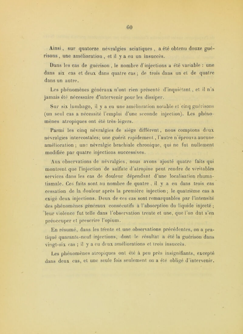 Ainsi, sur quatorze névralgies sciatiques , a été obtenu douze gué- risons , une amélioration , et il v a eu un insuccès. Dans les cas de guérison , le nombre d’injections a été variable : une dans six cas et deux dans quatre cas; de trois dans un et de quatre dans un autre. Les phénomènes généraux n’ont rien présenté d’inquiétant , et il n’a jamais été nécessaire d’intervenir pour les dissiper. Sur six lumbago, il y a eu une amélioration notable et cinq guérisons (un seul cas a nécessité l’emploi d’une seconde injection). Les phéno- mènes atropiques ont été très-légers. Parmi les cinq névralgies de siège différent, nous comptons deux névralgies intercostales; une guérit rapidement, l’autre n’éprouva aucune amélioration ; une névralgie brachiale chronique, qui ne fut nullement modifiée par quatre injections successives. Aux observations de névralgies, nous avons ajouté quatre faits qui montrent que l’injection de sulfate d’atropine peut rendre de véritables services dans les cas de douleur dépendant d’une localisation rhuma- tismale. Ces faits sont au nombre de quatre , il y a eu dans trois cas cessation de la douleur après la première injection; le quatrième cas a exigé deux injections. Deux de ces cas sont remarquables par l’intensité des phénomènes généraux consécutifs à l’absorption du liquide injecté ; °^leur violence fut telle dans l’observation trente et une, que l’on dut s’en préoccuper et prescrire l’opium. En résumé, dans les trente et une observations précédentes, on a pra- tiqué quarante-neuf injections, dont le résultat a été la guérison dans vingt-six cas ; il y a eu deux améliorations et trois insuccès. Les phénomènes atropiques ont été à peu près insignifiants, excepté dans deux cas, et une seule fois seulement on a été obligé d’intervenir.