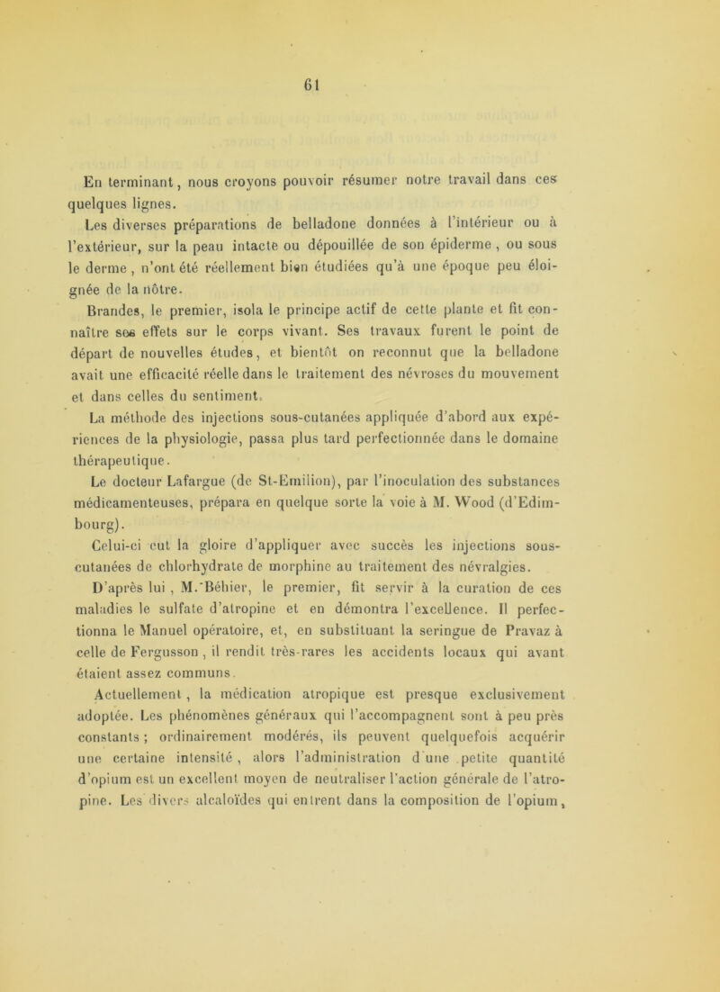 En terminant, nous croyons pouvoir résumer notre travail dans ces quelques lignes. Les diverses préparations de belladone données à l intérieur ou à l’extérieur, sur la peau intacte ou dépouillée de son épiderme , ou sous le derme , n’ont été réellement bi«n étudiées qu’à une époque peu éloi- gnée de la nôtre. Brandes, le premier, isola le principe actif de cette plante et fit con- naître see effets sur le corps vivant. Ses travaux furent le point de départ de nouvelles études, et bientôt on reconnut que la belladone avait une efficacité réelle dans le traitement des névroses du mouvement et dans celles du sentiment. La méthode des injections sous-cutanées appliquée d’abord aux expé- riences de la physiologie, passa plus tard perfectionnée dans le domaine thérapeutique. Le docteur Lafargue (de St-Einiiiion), par l’inoculation des substances médicamenteuses, prépara en quelque sorte la voie à M. Wood (d’Edim- bourg). Celui-ci cul la gloire d’appliquer avec succès les injections sous- cutanées de chlorhydrate de morphine au traitement des névralgies. D’après lui , M.'Béhier, le premier, fit servir à la curation de ces maladies le sulfate d’atropine et en démontra l’excellence. Il perfec- tionna le Manuel opératoire, et, en substituant la seringue de Pravaz à celle de Fergusson , il rendit très-rares les accidents locaux qui avant étaient assez communs. Actuellement, la médication atropique est presque exclusivement adoptée. Les phénomènes généraux qui l’accompagnent sont à peu près constants ; ordinairement modérés, ils peuvent quelquefois acquérir une certaine intensité, alors l’administration d'une petite quantité « d’opium est un excellent moyen de neutraliser l’action générale de l’atro- pine. Les divers alcaloïdes qui entrent dans la composition de l’opium,