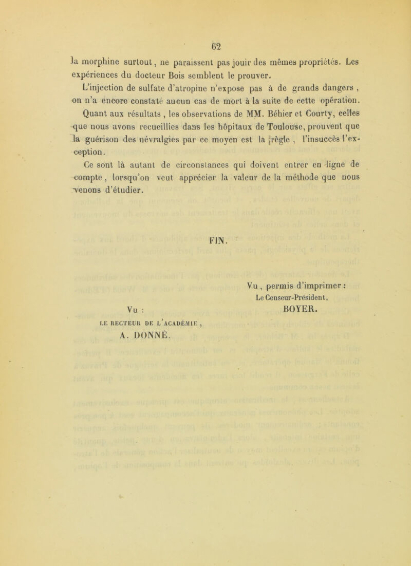 la morphine surtout, ne paraissent pas jouir des mêmes propriétés. Les expériences du docteur Bois semblent le prouver. L’injection de sulfate d’atropine n’expose pas à de grands dangers , on n’a encore constaté aucun cas de mort à la suite de cette opération. Quant aux résultats , les observations de MM. Béhier et Courty, celles que nous avons recueillies dans les hôpitaux de Toulouse, prouvent que la guérison des névralgies par ce moyen est la [règle , l’insuccès l’ex- ception. Ce sont là autant de circonstances qui doivent entrer en ligne de compte, lorsqu’on veut apprécier la valeur de la méthode que nous 'venons d’étudier. FllN. Vu : LE RECTEUR DE l’aCADÉiMIE , A. DONNÉ. Vu , permis d’imprimer : Le Censeur-Président, BOYER.