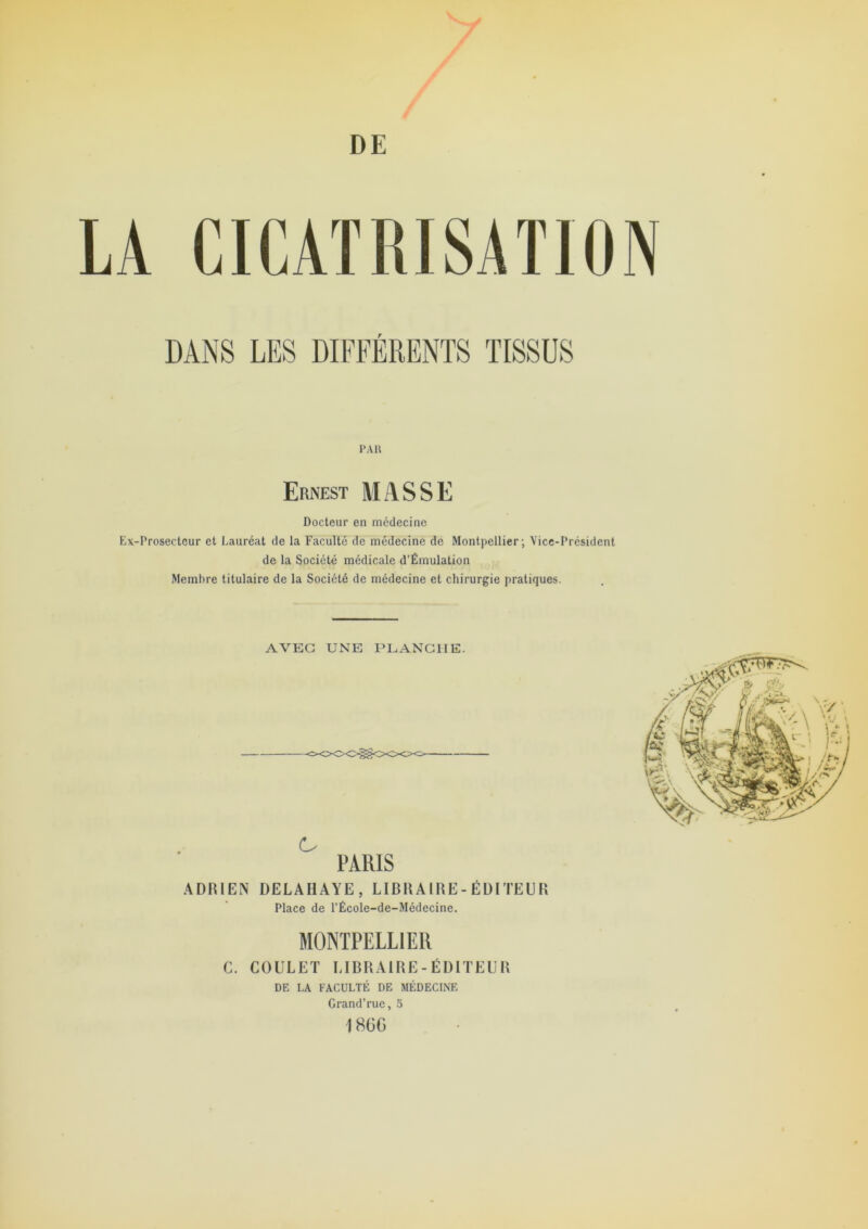 LA CICAÏRISATION DANS LES DIFFÉRENTS TISSUS PA K Ernest MASSE Docteur en médecine Ex-Prosectcur et Lauréat de la Faculté de médecine de Montpellier; Vice-Président de la Société médicale d’Émulation Membre titulaire de la Société de médecine et chirurgie pratiques. AVEC UNE PLANCHE. ^ PARIS ADRIEN DELAHAYE, LIBRAIRE-ÉDITEUR Place de l’École-de-Médecine. C. MONTPELLIER GOULET LIBRAIRE-ÉDITEUR DE LA FACULTÉ DE MÉDECINE Grand’rue, 5 18ÜG