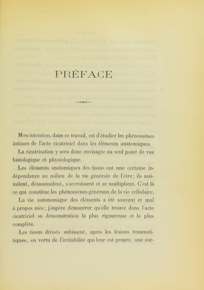 PRÉFACE Mon intention, dans ce travail, est d’étudier les phénomènes intimes de l’acte cicatriciel dans les éléments anatomiques. La cicatrisation y sera donc envisagée au seul point de vue histologique et physiologique. Les éléments anatomiques des tissus ont une certaine in- dépendance au milieu de la vie générale de l’être ; ils assi- milent, désassimilent, s’accroissent et se multiplient. C’est là ce qui constitue les phénomènes généraux de la vie cellulaire. La vie autonomique des éléments a été souvent et mal à propos niée; j’espère démontrer qu’elle trouve dans l’acte cicatriciel sa démonstration la plus rigoureuse et la plus complète. Les tissus divisés subissent, après les lésions traumati- tiques, en vertu de l’irritabilité qui leur est propre, une sur-