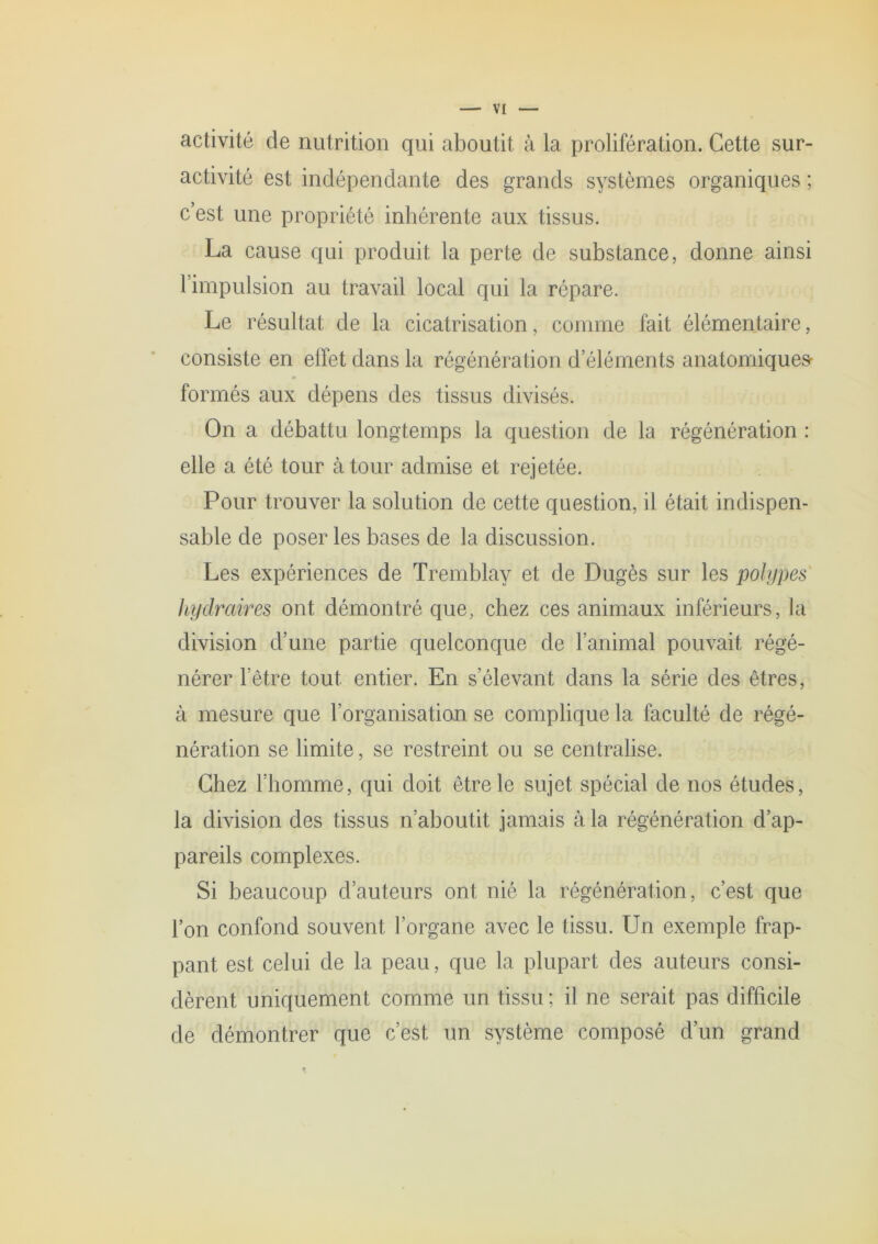 activité de nutrition qui aboutit à la prolifération. Cette sur- activité est indépendante des grands systèmes organiques ; c’est une propriété inhérente aux tissus. La cause qui produit la perte de substance, donne ainsi l’impulsion au travail local qui la répare. Le résultat de la cicatrisation, comme fait élémentaire, consiste en effet dans la régénération d’éléments anatomiques- formés aux dépens des tissus divisés. On a débattu longtemps la question de la régénération : elle a été tour à tour admise et rejetée. Pour trouver la solution de cette question, il était indispen- sable de poser les bases de la discussion. Les expériences de Tremblay et de Dugès sur les pohjpes' liydraires ont démontré que, chez ces animaux inférieurs, la division d’une partie quelconque de l’animal pouvait régé- nérer l’être tout entier. En s’élevant dans la série des êtres, à mesure que l’organisation se complique la faculté de régé- nération se limite, se restreint ou se centralise. Chez l’homme, qui doit être le sujet spécial de nos études, la division des tissus n’aboutit jamais à la régénération d’ap- pareils complexes. Si beaucoup d’auteurs ont nié la régénération, c’est que l’on confond souvent l’organe avec le tissu. Un exemple frap- pant est celui de la peau, que la plupart des auteurs consi- dèrent uniquement comme un tissu; il ne serait pas difficile de démontrer que c’est un système composé d’un grand