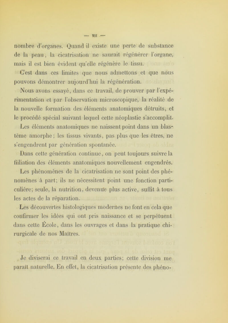 nombre d’organes. Quand il existe une perte de substance de la peau, la cicatrisation ne saurait régénérer l’organe, mais il est bien évident quelle régénère le tissu. C’est dans ces limites que nous admettons et que nous pouvons démontrer aujourd’hui la régénération. Nous avons essayé, dans ce travail, de prouver par l’expé- rimentation et par l’observation microscopique, la réalité de la nouvelle formation des éléments anatomiques détruits, et le procédé spécial suivant lequel cette néoplastie s’accomplit. Les éléments anatomiques ne naissent point dans un blas- tème amorphe ; les tissus vivants, pas plus que les êtres, ne s’engendrent par génération spontanée. Dans cette génération continue , on peut toujours suivre la fiiliation des éléments anatomiques nouvellement engendrés. Les phénomènes de la cicatrisation ne sont point des phé- nomènes à part; ils ne nécessitent point une fonction parti- culière; seule, la nutrition, devenire plus active, suffit à tous les actes de la réparation. Les découvertes histologiques modernes ne font en cela que confirmer les idées qui ont pris naissance et se perpétuent dans cette École, dans les ouvrages et dans la pratique chi- rurgicale de nos Maîtres. ,Je diviserai ce travail en deux parties; cette division me paraît naturelle. En effet, la cicatrisation présente des ])héno-