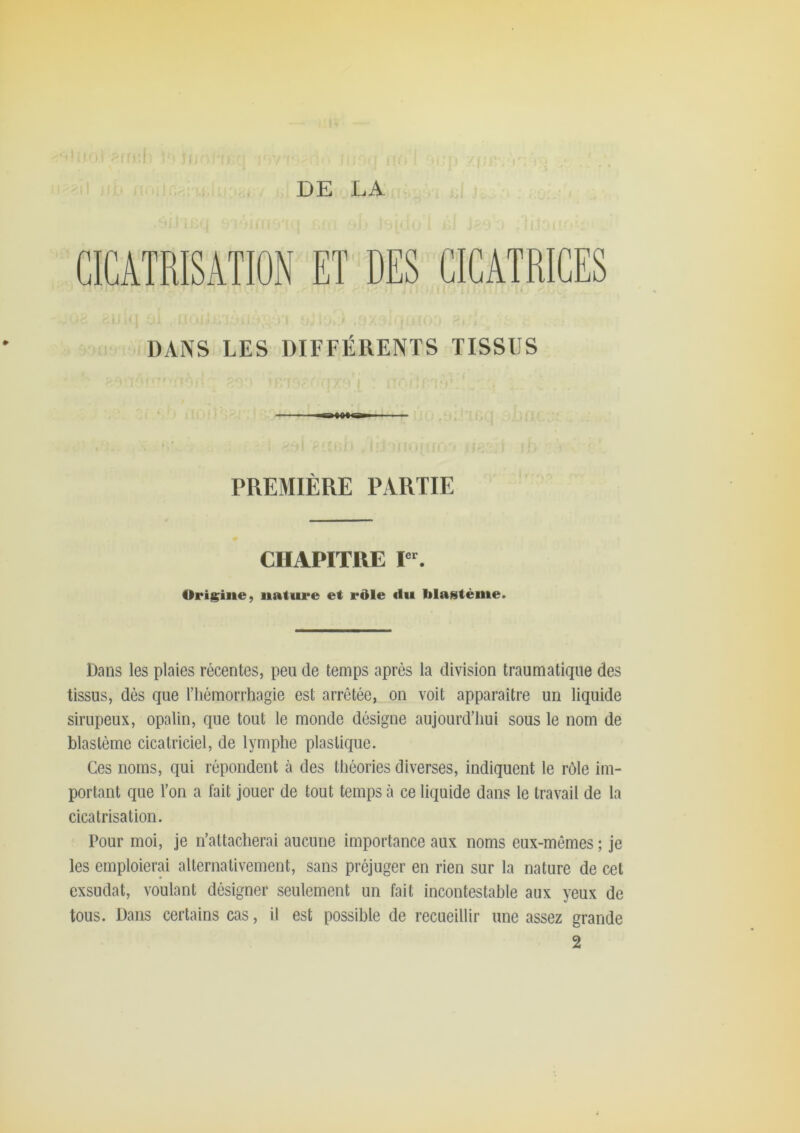 DE LA CICATRISATION ET DES CICATRICES I ■■ DANS LES DIFFÉRENTS TISSUS PREMIÈRE PARTIE CHAPITRE Origine, nature et rdle «lu blantème. Dans les plaies récentes, peu de temps après la division traumatique des tissus, dès que riiémorrhagie est arrêtée, on voit apparaître un liquide sirupeux, opalin, que tout le monde désigne aujourd’hui sous le nom de blastème cicatriciel, de lymphe plastique. Ces noms, qui répondent à des théories diverses, indiquent le rôle im- portant que l’on a fait jouer de tout temps à ce liquide dans le travail de la cicatrisation. Pour moi, je n’attacherai aucune importance aux noms eux-mêmes ; je les emploierai alternativement, sans préjuger en rien sur la nature de cet exsudât, voulant désigner seulement un fait incontestable aux yeux de tous. Dans certains cas, il est possible de recueillir une assez grande 2