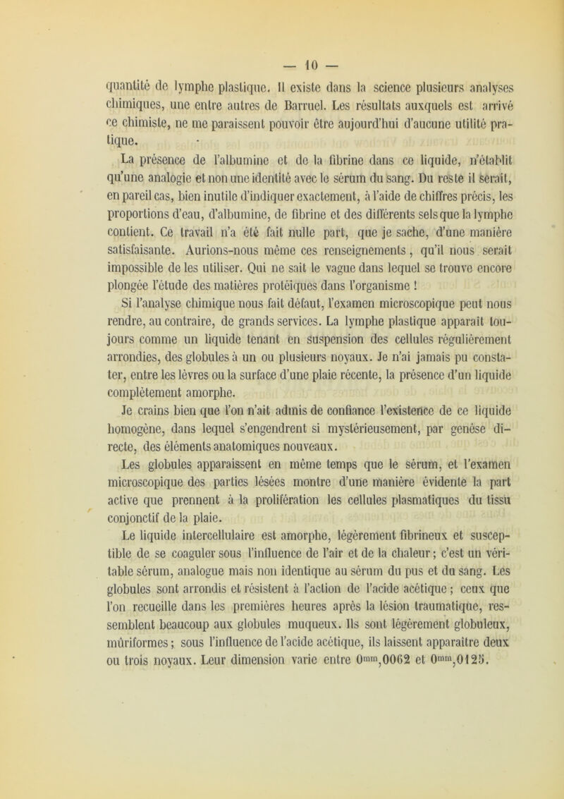 quantité de lymphe plastique. Il existe dans la science plusieurs analyses cliimiques, une entre autres de Barruel. Les résultats auxquels est arrivé ce chimiste, ne me paraissent pouvoir être aujourd’hui d’aucune utilité pra- tique. La présence de l’albumine et de la fibrine dans ce liquide, n’étaMit qu’une analogie et non une identité avec le sérum du sang. Du reste il serait, en pareil cas, bien inutile d’indiquer exactement, à l’aide de chiffres précis, les proportions d’eau, d’albumine, de fibrine et des différents sels que la lymphe contient. Ce travail n’a été fait nulle part, que je sache, d’une manière satisfaisante. Aurions-nous même ces renseignements, qu’il nous serait impossible de les utiliser. Qui ne sait le vague dans lequel se trouve encore plongée l’étude des matières protéiques dans l’organisme ! Si l’analyse chimique nous fait défaut, l’examen microscopique peut nous rendre, au contraire, de grands services. La lymphe plastique apparaît tou- jours comme un liquide tenant en Suspension des cellules régulièrement arrondies, des globules à un ou plusieurs noyaux. Je n’ai jamais pu consta- ter, entre les lèvres ou la surface d’une plaie récente, la présence d’un liquide complètement amorphe. Je crains bien que l’on n’ait admis de confiance l’existence de ce liquide homogène, dans lequel s’engendrent si mystérieusement, par genèse di- recte, des éléments anatomiques nouveaux. Les globules apparaissent en même temps que le sérum, et l'examen microscopique des parties lésées montre d’une manière évidente la part active que prennent à la prolifération les cellules plasmatiques du tissu conjonctif de la plaie. Le liquide intercellulaire est amorphe, légèrement fibrineux et suscep- tible de se coaguler sous l’influence de l’air et de la chaleur ; c’est un véri- table sérum, analogue mais non identique au sérum du pus et du sang. Les globules sont arrondis et résistent à l’action de l’acide acétique ; ceux que l’on recueille dans les premières heures après la lésion traumatique, res- semblent beaucoup aux globules muqueux. Ils sont légèrement globuleux, mùriformes ; sous l’influence de l’acide acétique, ils laissent apparaître deux ou trois noyaux. Leur dimension varie entre 0mm^0062 et Omm^oiSS.