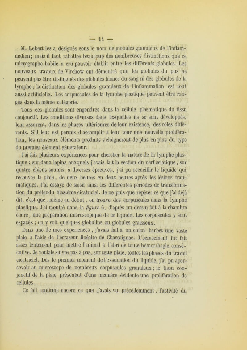 M. Lebert les a désignés sous le nom de globules granuleux de l’inflam- inalion; mais il faut rabattre beaucoup des nombreuses distinctions que ce inicrograpbe habile a cru pouvoir établir entre les différents globules. Les nouveaux travaux de Virchow ont démontré que les globules du pus ne peuvent pas être distingués des globules blancs du sang ni des globules de la lymphe ; la distinction des globules granuleux de l’inflammation est tout aussi artificielle. Les corpuscules de la lymphe plastique peuvent être ran- gés dans la même catégorie. Tous ces globules sont engendrés dans la cellule plasmatique du tissu conjonctif. Les conditions diverses dans lesquelles ils se sont développés, leur assurent, dans les phases ultérieures de leur existence, des rôles diffé- rents. S’il leur est permis d’accomplir à leur tour une nouvelle proliféra- tion, les nouveaux éléments produits s’éloigneront de plus en plus du type du premier élément générateur. 3’ai fait plusieurs expériences pour chercher la nature de la lymphe plas- tique : sur deux lapins auxquels j’avais fait la section du nerf sciatique, sur quatre chiens soumis à diverses épreuves, j’ai pu recueillir le liquide qui recouvre la plaie, de deux heures en deux heures après les lésions trau- matiques. J’ai essayé de saisir ainsi les différentes périodes de transforma- tion du prétendu blastème cicatriciel. Je ne puis que répéter ce que j’ai déjà dit, c’est que, môme au début, on trouve des corpuscules dans la lymphe plastique. J’ai montré dans la figure 6, d’après un dessin fait à la chambre claire, une préparation microscopique de ce liquide. Les corpuscules y sont espacés ; on y voit quelques globulins ou globules graisseux. Dans une de mes expériences, j’avais fait à un chien barbet une vaste plaie à l’aide de l’écraseur linéaire de Chassaignac. L’écrasement fut fait assez lentement pour mettre l’animal à l’abri de toute hémorrhagie consé- cutive. Je voulais suivre pas à pas, sur cette plaie, toutes les phases du travail cicatriciel. Dés le premier moment de l’exsudation du liquide, j’ai pu aper- cevoir au microscope de nombreux corpuscules granuleux ; le tissu con- jonctif de la plaie présentait d’une manière évidente une prolifération de cellules. Ce fait confirme encore ce que j’avais vu précédemment, l’activité du