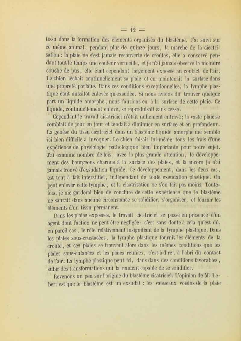 tissu dans la formation des éléments organisés du blastème. J'ai suivi sur ce même animal, pendant plus de quinze jours, la marche de la cicatri- sation: la plaie ne s’est jamais recouverte de croûtes, elle a conservé pen- dant tout le temps une couleur vermeille, et je n’ai jamais observé la moindre couche de pus, elle était cependant largement exposée au contact de l’air. Le chien léchait continuellement sa plaie et en maintenait la surface dans une propreté parfaite. Dans ces conditions exceptionnelles, la lymphe plas- tique était aussitôt enlevée qu’exsudée. Si nous avions dû trouver quelque part un liquide amorphe, nous l’aurions eu à la surface de cette plaie. Ce liquide, continuellement enlevé, se reproduisait sans cesse. Cependant le travail cicatriciel n’était nullement entravé ; la vaste plaie se comblait de jour on jour et tendait à diminuer en surface et en profondeur. La genèse du tissu cicatriciel dans un blastème liquide amorphe me semble ici bien difficile à invoquer. Le chien faisait lui-même tous les frais d’une expérience de physiologie pathologique bien importante pour notre sujet. J’ai examiné nombre de fois, avec la plus grande attention, le développe- ment des bourgeons charnus à la surface des plaies, et là encore je n’ai jamais trouvé d’exsudation liquide. Ce développement, dans les deux cas, est tout à fait interstitiel, indépendant de toute exsudation plastique. On peut enlever cette lymphe, et la cicatrisation ne s’en fait pas moins. Toute- fois, je me garderai bien de conclure de cette expérience que le blastème ne saurait dans aucune circonstance se solidifier, s’organiser, et fournir les éléments d’un tissu permanent. Dans les plaies exposées, le travail cicatriciel se passe en présence d’un agent dont faction ne peut être négligée ; c’est sans doute à cela qu’est dû, en pareil cas, le rôle relativement insignifiant de la lymphe plastique. Dans lès plaies sous-crustacées, la lymphe plastique fournit les éléments de la croûte, et ces plaies se trouvent alors dans les mêmes conditions que les plaies sous-cutanées et les plaies réunies, c’est-à-dire, à fabri du contact de l’air. La lymphe plastique peut ici, dans dans des conditions favorables , subir des transformations qui la rendent capable de se solidifier. Revenons un peu sur forigine du blastème cicatriciel. L’opinion de M. Le- bert est que le blastème est un exsudât : les vaisseaux voisins de la plaie