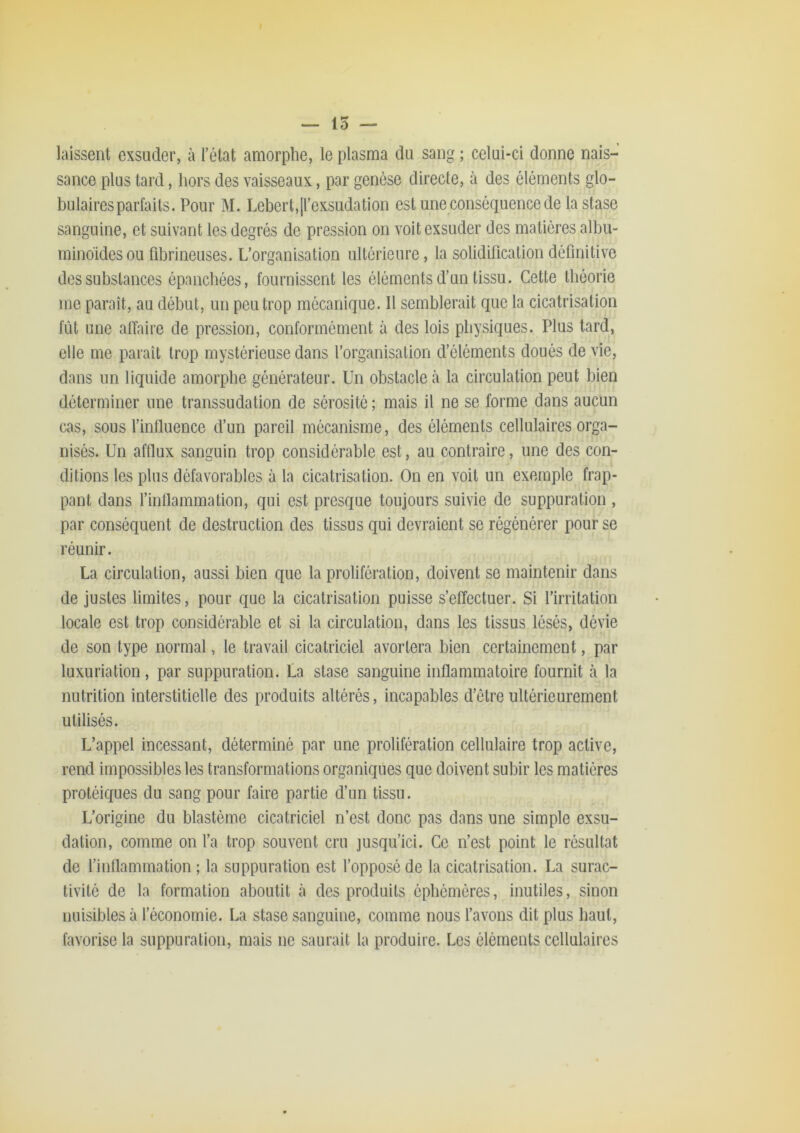 — 15 — laissent exsuder, à l’état amorphe, le plasma du sang ; celui-ci donne nais- sance plus tard, hors des vaisseaux, par genèse directe, à des éléments glo- bulaires parfaits. Pour M. Lebert,|rexsudation est une conséquence de la stase sanguine, et suivant les degrés de pression on voit exsuder des matières albu- minoïdes ou fibrineuses. L’organisation ultérieure, la solidification définitive des substances épanchées, fournissent les éléments d’un tissu. Cette théorie me paraît, au début, un peu trop mécanique. Il semblerait que la cicatrisation fût une alîaire de pression, conformément à des lois physiques. Plus tard, elle me paraît trop mystérieuse dans l’organisation d’éléments doués de vie, dans un liquide amorphe générateur. Un obstacle à la circulation peut bien déterminer une transsudation de sérosité ; mais il ne se forme dans aucun cas, sous l’influence d’un pareil mécanisme, des éléments cellulaires orga- nisés. Un afflux sanguin trop considérable est, au contraire, une des con- ditions les plus défavorables à la cicatrisation. On en voit un exemple frap- pant dans l’inflammation, qui est presque toujours suivie de suppuration , par conséquent de destruction des tissus qui devraient se régénérer pour se réunir. La circulation, aussi bien que la prolifération, doivent se maintenir dans de justes limites, pour que la cicatrisation puisse s’effectuer. Si l’irritation locale est trop considérable et si la circulation, dans les tissus lésés, dévie de son type normal, le travail cicatriciel avortera bien certainement, par luxuriation, par suppuration. La stase sanguine inflammatoire fournit à la nutrition interstitielle des produits altérés, incapables d’être ultérieurement utilisés. L’appel incessant, déterminé par une prolifération cellulaire trop active, rend impossibles les transformations organiques que doivent subir les matières protéiques du sang pour faire partie d’un tissu. L’origine du blastème cicatriciel n’est donc pas dans une simple exsu- dation, comme on l’a trop souvent cru jusqu’ici. Ce n’est point le résultat de l’inflammation ; la suppuration est l’opposé de la cicatrisation. La surac- tivité de la formation aboutit h des produits éphémères, inutiles, sinon nuisibles à l’économie. La stase sanguine, comme nous l’avons dit plus haut, favorise la suppuration, mais ne saurait la produire. Les éléments cellulaires