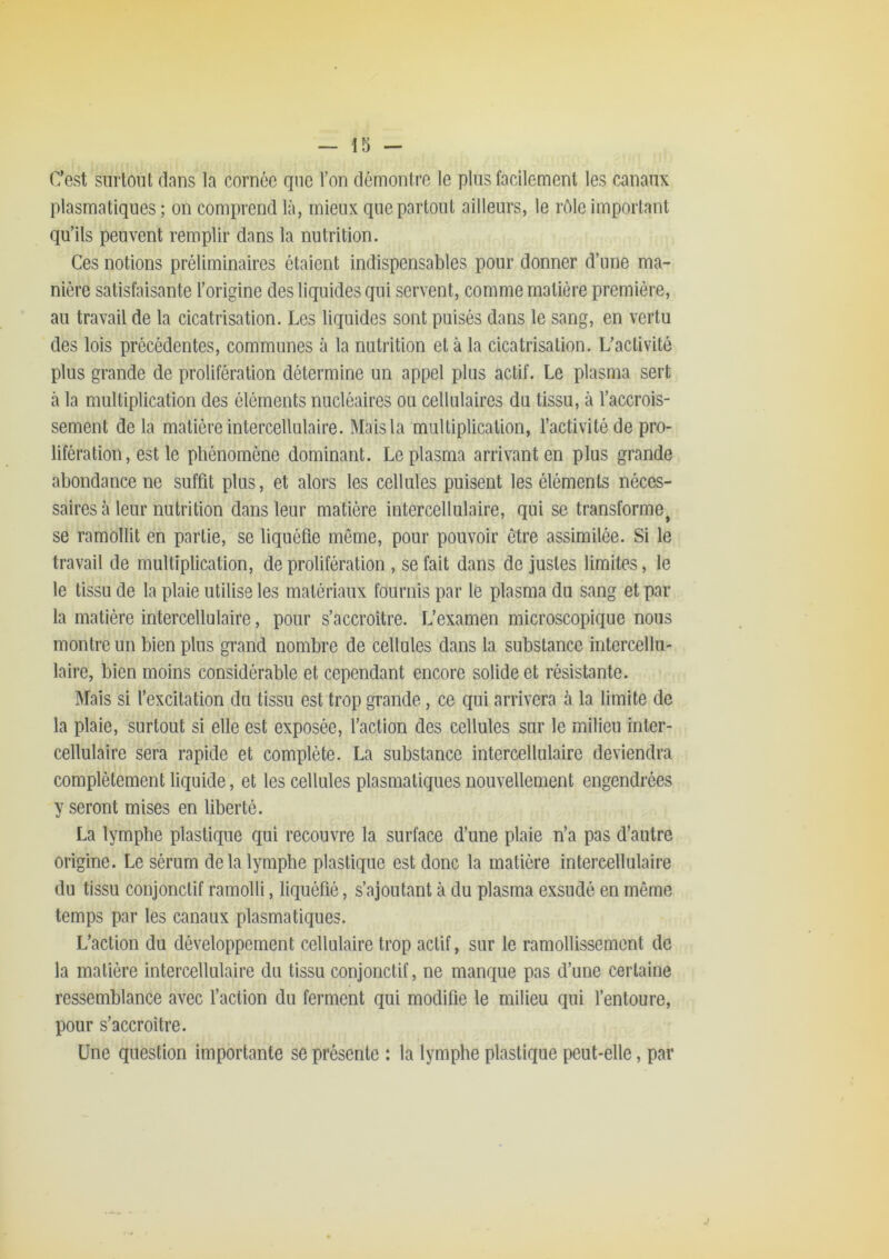 C’est surtout dans la cornée que Ton démontre le pins facilement les canaux plasmatiques ; on comprend là, mieux que partout ailleurs, le rôle important qu’ils peuvent remplir dans la nutrition. Ces notions préliminaires étaient indispensables pour donner d’une ma- nière satisfaisante l’origine des liquides qui servent, comme matière première, au travail de la cicatrisation. Les liquides sont puisés dans le sang, en vertu des lois précédentes, communes à la nutrition et à la cicatrisation. L’activité plus grande de prolifération détermine un appel plus actif. Le plasma sert à la multiplication des éléments nucléaires ou cellulaires du tissu, à l’accrois- sement de la matière intercellulaire. Mais la multiplication, l’activité de pro- lifération, est le phénomène dominant. Le plasma arrivant en plus grande abondance ne suffit plus, et alors les cellules puisent les éléments néces- saires à leur nutrition dans leur matière intercellulaire, qui se transforme^ se ramollit en partie, se liquéfie môme, pour pouvoir être assimilée. Si le travail de multiplication, de prolifération , se fait dans de justes limites, le le tissu de la plaie utilise les matériaux fournis par le plasma du sang et par la matière intercellulaire, pour s’accroître. L’examen microscopique nous montre un bien plus grand nombre de cellules dans la substance intercellii- laire, bien moins considérable et cependant encore solide et résistante. Mais si l’excitation du tissu est trop grande, ce qui arrivera à la limite de la plaie, surtout si elle est exposée, l’action des cellules sur le milieu inter- cellulaire sera rapide et complète. La substance intercellulaire deviendra complètement liquide, et les cellules plasmatiques nouvellement engendrées y seront mises en liberté. La lymphe plastique qui recouvre la surface d’une plaie n’a pas d’autre origine. Le sérum delà lymphe plastique est donc la matière intercellulaire du tissu conjonctif ramolli, liquéfié, s’ajoutant à du plasma exsudé en même temps par les canaux plasmatiques. L’action du développement cellulaire trop actif, sur le ramollissement de la matière intercellulaire du tissu conjonctif, ne manque pas d’une certaine ressemblance avec l’action du ferment qui modifie le milieu qui l’entoure, pour s’accroître. Une question importante se présente : la lymphe plastique peut-elle, par