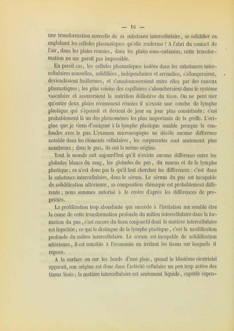 10 — une transforma tien nouvelle de sa substance intercellulaire, se solidifier en englobant les cellules plasmatiques qu’elle renferme ? A l’abri du contact de fair, dans les plaies réunies, dans les plaies sous-cutanées, cette transfor- mation ne me paraît pas impossible. En pareil cas, les cellules plasmatiques isolées dans les substances inter- cellulaires nouvelles, solidifiées, indépendantes et arrondies, s’allongeraient, deviendraient fusiformes, et s’anastomoseraient entre elles par des canaux plasmatiques ; les plus voisins des capillaires s’aboucheraient dans le système vasculaire et assureraient la nutrition définitive du tissu. On ne peut nier qu’entre deux plaies récemment réunies il n’existe une couche de lymphe plastique qui s’épaissit et devient de jour en jour plus consistante ; c’est probablement Là un des phénomènes les plus importants de la greffe. L’ori- gine que je viens d’assigner à la lymphe plastique semble presque la con- fondre avec le pus. L’examen microscopique ne décèle aucune différence notable dans les éléments cellulaires, les corpuscules sont seulement plus nombreux ; dans le pus, ils ont la môme origine. Tout le monde sait aujourd’hui qu’il n’existe aucune différence entre les globules blancs du sang, les globules du pus, du mucus et delà lymphe plastique ; ce n’est donc pas là qu’il faut chercher les différences : c’est dans la substance intercellulaire, dans le sérum. Le sérum du pus est incapable de solidification ultérieure, sa composition chimique est probablement diffé- rente ; nous sommes autorisé à le croire d’après les différences de pro- priétés. La prolifération trop abondante qui succède à l’irritation me semble être la cause de cette transformation profonde du milieu intercellulaire dans la for- mation du pus, c’est encore du tissu conjonctif dont la matière intercellulaire est liquéfiée ; ce qui le distingue de la lymphe plastique, c’est la modification profonde du milieu intercellulaire. Le sérum est incapable de solidification ultérieure, il est nuisible à l’économie en irritant les tissus sur lesquels il repose. A la surface ou sur les bords d’une plaie, quand le blastème cicatriciel apparaît, son origine est donc dans l’activité cellulaire un peu trop active des tissus lésés *, la matière intercellulaire est seulement liquide, capable cepen-