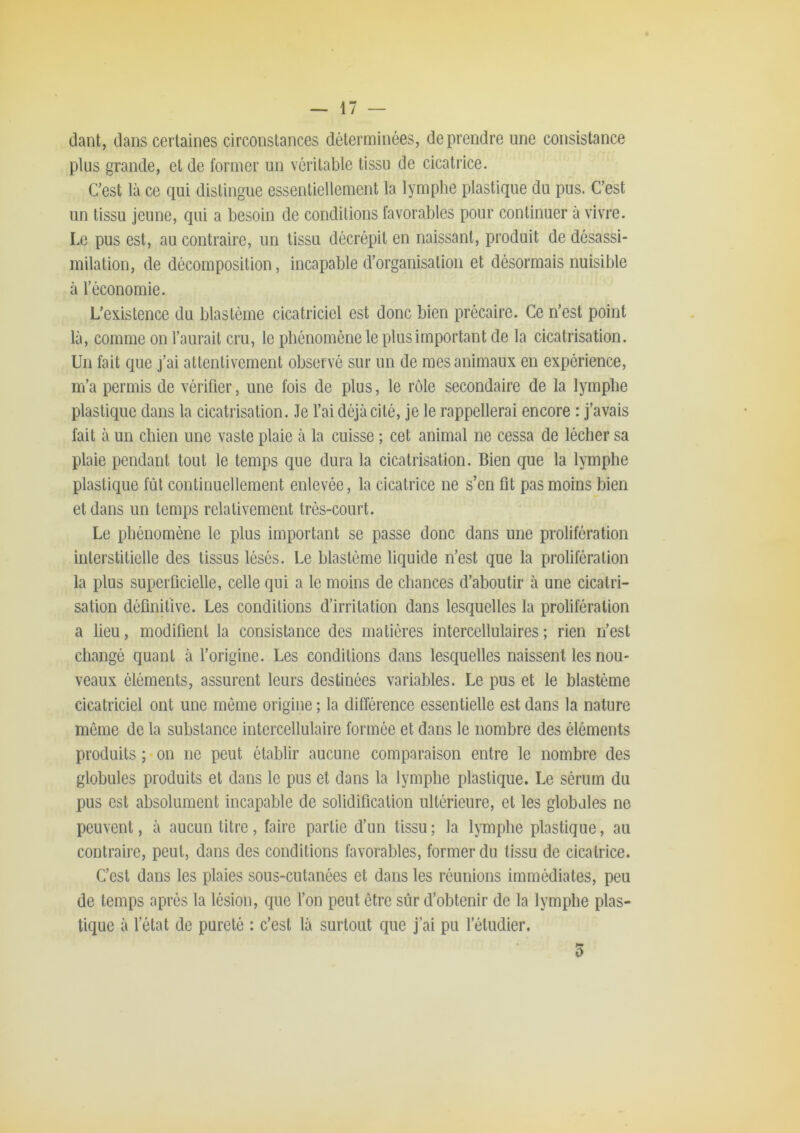 dant, dans certaines circonstances déterminées, de prendre une consistance plus grande, et de former un véritable tissu de cicatrice. Cest là ce qui distingue essentiellement la lymphe plastique du pus. C’est un tissu jeune, qui a besoin de conditions favorables pour continuer à vivre. Le pus est, au contraire, un tissu décrépit en naissant, produit de désassi- milation, de décomposition, incapable d’organisation et désormais nuisible à l’économie. L’existence du blastème cicatriciel est donc bien précaire. Ce n’est point là, comme on l’aurait cru, le phénomène le plus important de la cicatrisation. Un fait que j’ai attentivement observé sur un de mes animaux en expérience, m’a permis de vérifier, une fois de plus, le rôle secondaire de la lymphe plastique dans la cicatrisation. Je l’ai déjà cité, je le rappellerai encore : j’avais fait à un chien une vaste plaie à la cuisse ; cet animal ne cessa de lécher sa plaie pendant tout le temps que dura la cicatrisation. Bien que la lymphe plastique fût continuellement enlevée, la cicatrice ne s’en fit pas moins bien et dans un temps relativement très-court. Le phénomène le plus important se passe donc dans une prolifération interstitielle des tissus lésés. Le blastème liquide n’est que la prolifération la plus superficielle, celle qui a le moins de chances d’aboutir à une cicatri- sation définitive. Les conditions d’irritation dans lesquelles la prolifération a lieu, modifient la consistance des matières intercellulaires ; rien n’est changé quant à l’origine. Les conditions dans lesquelles naissent les nou- veaux éléments, assurent leurs destinées variables. Le pus et le blastème cicatriciel ont une môme origine ; la différence essentielle est dans la nature même de la substance intercellulaire formée et dans le nombre des éléments produits ; on ne peut établir aucune comparaison entre le nombre des globules produits et dans le pus et dans la lymphe plastique. Le sérum du pus est absolument incapable de solidification ultérieure, et les globales ne peuvent, à aucun titre, faire partie d’un tissu; la lymphe plastique, au contraire, peut, dans des conditions favorables, former du tissu de cicatrice. C’est dans les plaies sous-cutanées et dans les réunions immédiates, peu de temps après la lésion, que l’on peut être sûr d’obtenir de la lymphe plas- tique à l’état de pureté : c’est là surtout que j’ai pu l’étudier. 3