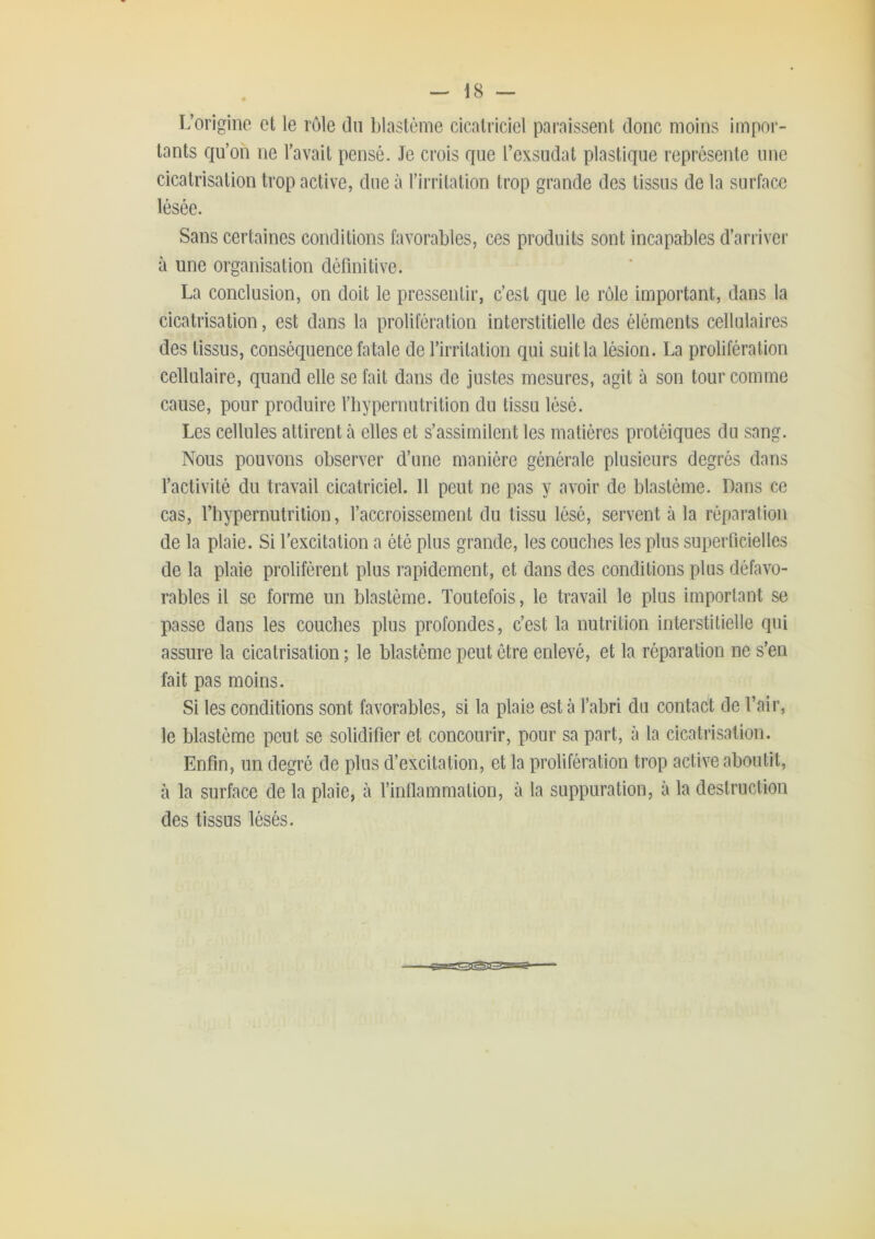 L’origine et le rôle du blastème cicatriciel paraissent donc moins impor- tants qu’on ne l’avait pensé. Je crois que l’exsudât plastique représente une cicatrisation trop active, due à l’irritation trop grande des tissus de la surface Sans certaines conditions favorables, ces produits sont incapables d’arriver à une organisation définitive. La conclusion, on doit le pressentir, c’est que le rôle important, dans la cicatrisation, est dans la prolifération interstitielle des éléments cellulaires des tissus, conséquence fatale de l’irritation qui suit la lésion. La prolifération cellulaire, quand elle se fait dans de justes mesures, agit à son tour comme cause, pour produire l’bypernutrition du tissu lésé. Les cellules attirent à elles et s’assimilent les matières protéiques du sang. Nous pouvons observer d’une manière générale plusieurs degrés dans l’activité du travail cicatriciel. 11 peut ne pas y avoir de blastème. Dans ce cas, l’hypernutrilion, l’accroissement du tissu lésé, servent à la réparation de la plaie. Si l'excitation a été plus grande, les couches les plus superficielles de la plaie prolifèrent plus rapidement, et dans des conditions plus défavo- rables il se forme un blastème. Toutefois, le travail le plus important se passe dans les couches plus profondes, c’est la nutrition interstitielle qui assure la cicatrisation ; le blastème peut être enlevé, et la réparation ne s’en fait pas moins. Si les conditions sont favorables, si la plaie est à l’abri du contact de l’air, le blastème peut se solidifier et concourir, pour sa part, à la cicatrisation. Enfin, un degré de plus d’excitation, et la prolifération trop active aboutit, à la surface de la plaie, à l’inflammation, à la suppuration, à la destruction des tissus lésés.