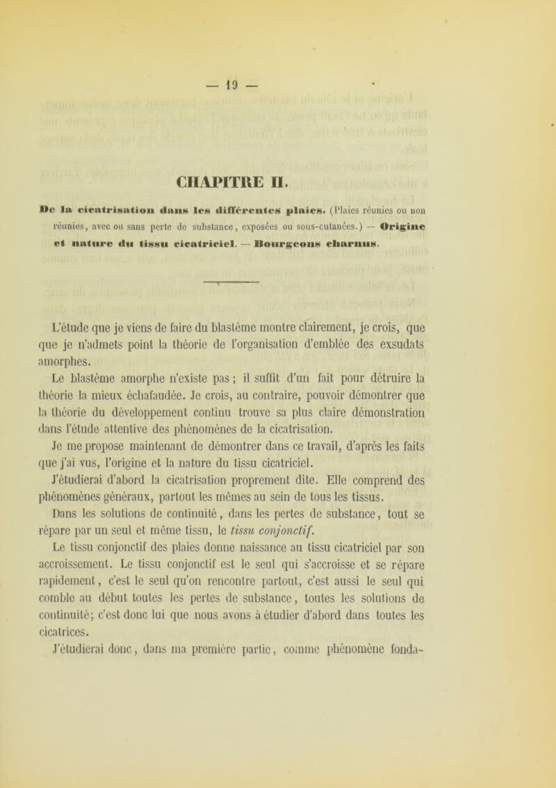 — 10 — CHAPITRE II. l>e la cieatriüiatiuii dans les dilTéreiiles plaies. (l’Iaies réunies ou non réunies, avec ou sans perte de substance, exposées ou sous-cutanées.) — Origine et nature du tissu cicatriciel. — Bourgeons cliarnus. T L’étude que je viens de faire du blastème montre clairement, je crois, que que je n’admets point la théorie de l’organisation d’emblée des exsudais amorphes. Le blastème amorphe n’existe pas ; il suffit d’un fait pour détruire la théorie la mieux échafaudée. Je crois, au contraire, pouvoir démontrer que la théorie du développement continu trouve sa plus claire démonstration dans l’étude attentive des phénomènes de la cicatrisation. Je me propose maintenant de démontrer dans ce travail, d’après les faits que j’ai vus, l’origine et la nature du tissu cicatriciel. J’étudierai d’abord la cicatrisation proprement dite. Elle comprend des phénomènes généraux, partout les mômes au sein de tous les tissus. Dans les solutions de continuité, dans les pertes de substance, tout se répare par un seul et môme tissu, le tissu conjonctif. Le tissu conjonctif des plaies donne naissance au tissu cicatriciel par son accroissement. Le tissu conjonctif est le seul qui s’accroisse et se rôpare rapidement, c’est le seul qu’on rencontre partout, c’est aussi le seul qui comble au début toutes les pertes de substance, toutes les solutions de continuité; c’est donc lui que nous avons à étudier d’abord dans toutes les cicatrices. J’étudierai donc, dans ma première partie, comme pliéiiomônc fonda-