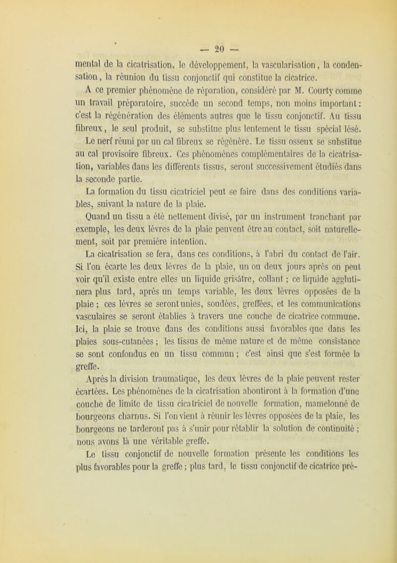 mental de la cicatrisation, le développement, la vascularisation, la conden- sation, la réunion du tissu conjonctif qui constitue la cicatrice. A ce premier phénomène de réparation, considéré par M. Courty comme un travail préparatoire, succède un second temps, non moins important : c’est la régénération des éléments autres que le tissu conjonctif. Au tissu fibreux, le seul produit, se substitue plus lentement le tissu spécial lésé. Le nerf réuni par un cal fibreux se régénère. Le tissu osseux se substitue au cal provisoire fibreux. Ces phénomènes complémentaires de la cicatrisa- tion, variables dans les différents tissus, seront successivement étudiés dans la seconde partie. La formation du tissu cicatriciel peut se faire dans des conditions varia- bles, suivant la nature de la plaie. Quand un tissu a été nettement divisé, par un instrument tranchant par exemple, les deux lèvres de la plaie peuvent être au contact, soit naturelle- ment, soit par première intention. La cicatrisation se fera, dans ces conditions, à l’abri du contact de l’air. Si fon écarte les deux lèvres de la plaie, un ou deux jours après on peut voir qu’il existe entre elles un liquide grisâtre, collant ; ce liquide aggluti- nera plus tard, après un temps variable, les deux lèvres opposées de la plaie ; ces lèvres se seront unies, soudées, greffées, et les communications vasculaires se seront établies à travers une couche de cicatrice commune. Ici, la plaie se trouve dans des conditions aussi favorables que dans les plaies sous-cutanées ; les tissus de même nature et de même consistance se sont confondus en un tissu commun ; c’est ainsi que s’est formée la greffe. Après la division traumatique, les deux lèvres de la plaie peuvent rester écartées. Les phénomènes de la cicatrisation aboutiront à la formation d’une couche de limite de tissu cicatriciel de nouvelle formation, mamelonné de bourgeons charnus. Si l’on vient à réunir les lèvres opposées de la plaie, les bourgeons ne tarderont pas à s’unir pour rétablir la solution de continuité ; nous avons là une véritable greffe. Le tissu conjonctif de nouvelle formation présente les conditions les plus favorables pour la greffe ; plus tard, le tissu conjonctif de cicatrice pré-