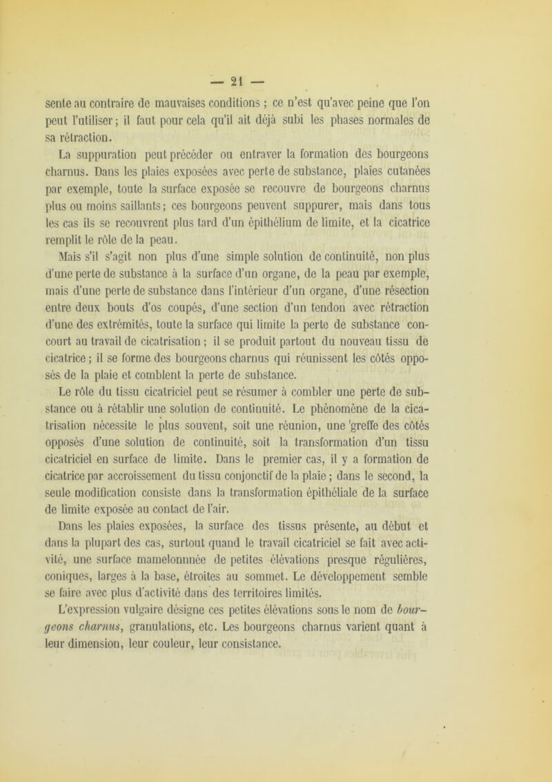 senle au contraire de mauvaises conditions ; ce n’est qu’avec peine que l’on peut l’utiliser ; il faut pour cela qu’il ait déjà subi les phases normales de sa rétraction. La suppuration peut précéder ou entraver la formation des bourgeons charnus. Dans les plaies exposées avec perte de substance, plaies cutanées par exemple, toute la surface exposée se recouvre de bourgeons charnus plus ou moins saillants ; ces bourgeons peuvent suppurer, mais dans tous les cas ils se recouvrent plus tard d’un épithélium de limite, et la cicatrice remplit le rôle de la peau. Mais s’il s’agit non plus d’une simple solution de continuité, non plus d’une perte de substance à la surface d’un organe, de la peau par exemple, mais d’une perte de substance dans l’intérieur d’un organe, d’une résection entre deux bouts d’os coupés, d’une section d’un tendon avec rétraction d’une des extrémités, toute la surface qui limite la perte de substance con- court au travail de cicatrisation ; il se produit partout du nouveau tissu de cicatrice ; il se forme des bourgeons charnus qui réunissent les côtés oppo- sés de la plaie et comblent la perte de substance. Le rôle du tissu cicatriciel peut se résumer à combler une perte de sub- stance ou à rétablir une solution de continuité. Le phénomène de la cica- trisation nécessite le plus souvent, soit une réunion, une 'greffe des côtés opposés d’une solution de continuité, soit la transformation d’un tissu cicatriciel en surface de limite. Dans le premier cas, il y a formation de cicatrice par accroissement du tissu conjonctif de la plaie ; dans le second, la seule modification consiste dans la transformation épithéliale de la surface de limite exposée au contact de l’air. Dans les plaies exposées, la surface des tissus présente, au début et dans la plupart des cas, surtout quand le travail cicatriciel se fait avec acti- vité, une surface mamelonnnée de petites élévations presque régulières, coniques, larges à la base, étroites au sommet. Le développement semble se faire avec plus d’activité dans des territoires limités. L’expression vulgaire désigne ces petites élévations sous le nom de bour- geons charnus^ granulations, etc. Les bourgeons charnus varient quant à leur dimension, leur couleur, leur consistance.