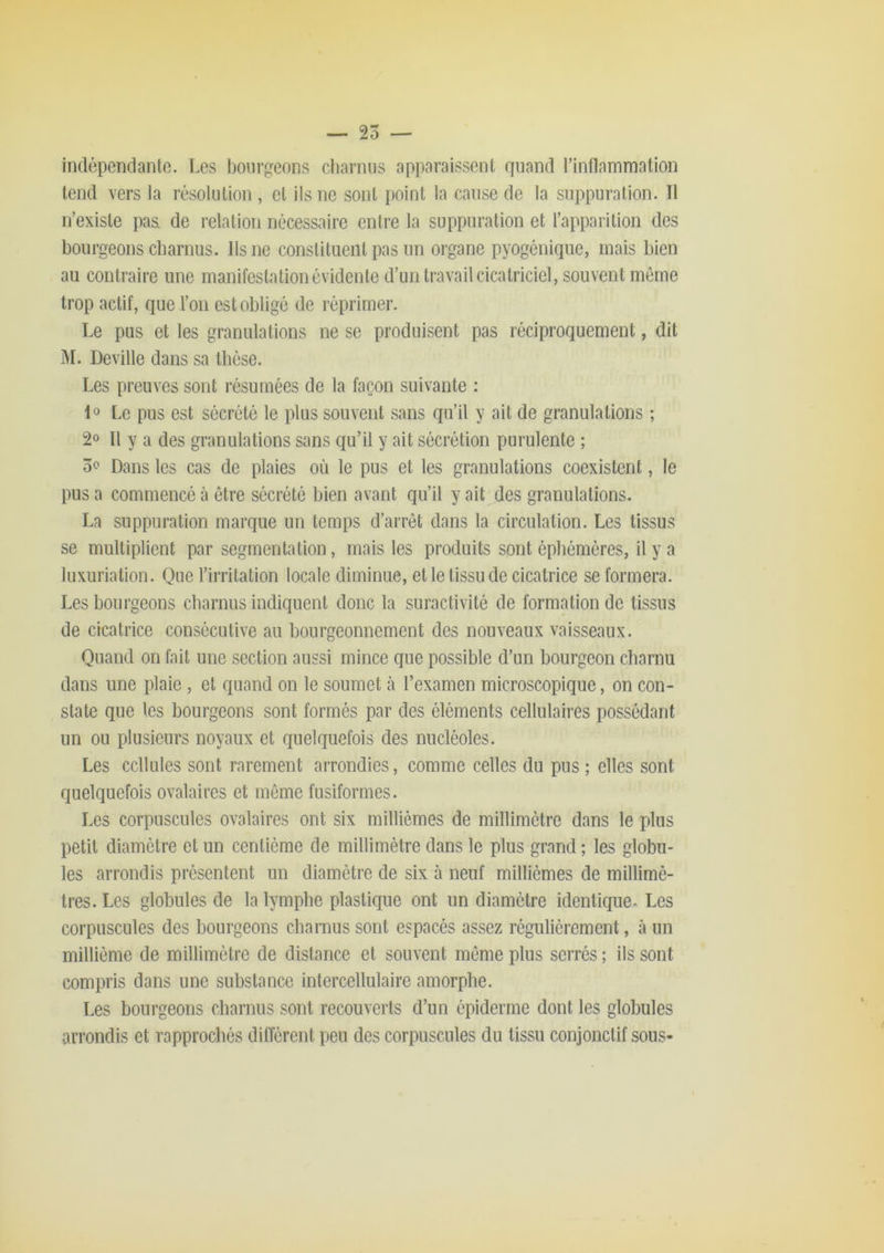 inclépendanto. Les bourgeons cliarniis apparaissent quand l’inflammation tend vers la résolution , et ils ne sont point la cause de la suppuration. Il n’existe paâ de relation nécessaire entre la suppuration et l’apparition des bourgeons charnus. Ils ne constituent pas un organe pyogénique, mais bien au contraire une manifestation évidente d’un travail cicatriciel, souvent môme trop actif, que l’on est obligé de réprimer. Le pus et les granulations ne se produisent pas réciproquement, dit M. Deville dans sa thèse. Les preuves sont résumées de la façon suivante : 1» Le pus est sécrété le plus souvent sans qu’il y ait de granulations ; 2» Il y a des granulations sans qu’il y ait sécrétion purulente ; 5c Dans les cas de plaies où le pus et les granulations coexistent, le pus a commencé à être sécrété bien avant qu’il y ait des granulations. La suppuration marque un temps d’arrêt dans la circulation. Les tissus se multiplient par segmentation, mais les produits sont éphémères, il y a luxuriation. Que l’irritation locale diminue, et le tissu de cicatrice se formera. Les bourgeons charnus indiquent donc la suractivité de formation de tissus de cicatrice consécutive au bourgeonnement des nouveaux vaisseaux. Quand on fait une section aussi mince que possible d’un bourgeon charnu dans une plaie , et quand on le soumet à l’examen microscopique, on con- state que les bourgeons sont formés par des éléments cellulaires possédant un ou plusieurs noyaux et quelquefois des nucléoles. Les cellules sont rarement arrondies, comme celles du pus ; elles sont quelquefois ovalaires et môme fusiformes. Les corpuscules ovalaires ont six millièmes de millimètre dans le plus petit diamètre et un centième de millimètre dans le plus grand ; les globu- les arrondis présentent un diamètre de six à neuf millièmes de millimè- tres. Les globules de la lymphe plastique ont un diamètre identique. Les corpuscules des bourgeons charnus sont espacés assez régulièrement, à un millième de millimètre de distance et souvent môme plus serrés; ils sont compris dans une substance intercellulaire amorphe. Les bourgeons charnus sont recouverts d’un épiderme dont les globules arrondis et rapprochés diffèrent peu des corpuscules du tissu conjonctif sous-