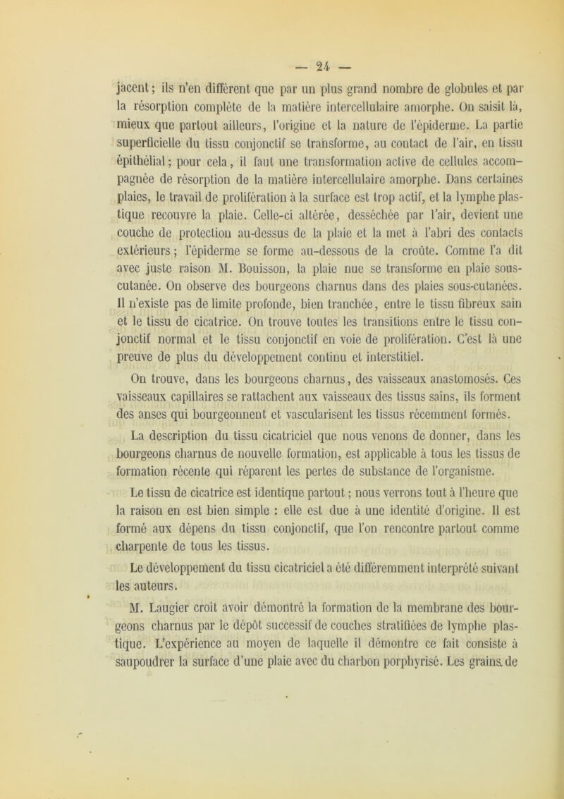 jacent ; ils n’en diffèrent que par un plus grand nombre de globules et par la résorption complète de la matière intercellulaire amorphe. On saisit là, mieux que partout ailleurs, l’origine et la nature de l’épiderme. La partie superficielle du tissu conjonctif se transforme, au contact de l’air, en tissu épithélial ; pour cela, il faut une transformation active de cellules accom- pagnée de résorption de la matière intercellulaire amorphe. Dans certaines plaies, le travail de prolifération à la surface est trop actif, et la lymphe plas- tique recouvre la plaie. Celle-ci altérée, desséchée par l’air, devient une couche de protection au-dessus de la plaie et la met à l’abri des contacts extérieurs ; l’épiderme se forme au-dessous de la croûte. Comme l’a dit avec juste raison M. Bouisson, la plaie nue se transforme en plaie sous- cutanée. On observe des bourgeons charnus dans des plaies sous-cutanées. Il n’existe pas délimité profonde, bien tranchée, entre le tissu fibreux sain et le tissu de cicatrice. On trouve toutes les transitions entre le tissu con- jonctif normal et le tissu conjonctif en voie de prolifération. C’est là une preuve de plus du développement continu et interstitiel. On trouve, dans les bourgeons charnus, des vaisseaux anastomosés. Ces vaisseaux capillaires se rattachent aux vaisseaux des tissus sains, ils forment des anses qui bourgeonnent et vascularisent les tissus récemment formés. La description du tissu cicatriciel que nous venons de donner, dans les bourgeons charnus de nouvelle formation, est applicable à tous les tissus de formation récente qui réparent les pertes de substance de l’organisme. Le tissu de cicatrice est identique partout ; nous verrons tout à l’heure que la raison en est bien simple : elle est due à une identité d’origine. Il est formé aux dépens du tissu conjonctif, que l’on rencontre partout comme charpente de tous les tissus. Le développement du tissu cicatriciel a été différemment interprété suivant les auteurs. M. Laugier croit avoir démontré la formation de la membrane des bour- geons charnus par le dépôt successif de couches stratifiées de lymphe plas- tique. L’expérience au moyen de laquelle il démontre ce fait consiste à saupoudrer la surface d’une plaie avec du charbon porpbyrisé. Les grains.de