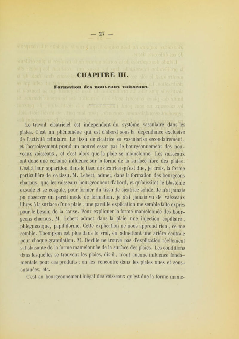 CHAPITUE UI. Formation de» nouveaux vai»»eaiix. Le travail cicatriciel est indépendant du système vasculaire dans les plaies. C’est un phénomène qui est d’abord sous la dépendance exclusive de l’activilé cellulaire. Le tissu de cicatrice se vascularisé secondairement, et l’accroissement prend un nouvel essor par le bourgeonnement des nou- veaux vaisseaux, et c’est alors que la plaie se mamelonné. Les vaisseaux ont donc une certaine inlluence sur la forme de la surface libre des plaies. C’est à leur apparition dans le tissu de cicatrice qu’est due, je crois, la forme particulière de ce tissu. M. Lebert, admet, dans la formation des bourgeons charnus, que les vaisseaux bourgeonnent d’abord, et qu’aussitot le blastème exsude et se coagule, pour former du tissu de cicatrice solide. Je n’ai jamais pu observer un pareil mode de formation, je n’ai jamais vu de vaisseaux libres à la surface d’une plaie ; une pareille explication me semble faite exprès pour le besoin de la cause. Pour expliquer la forme mamelonnée des bour- geons charnus, ÎM. Lebert admet dans la plaie une injection capillaire, phlegmasique, papilliforme. Cette explication ne nous apprend rien, ce me semble. Thompson est plus dans le vrai, en admettant une artère centrale [)our chaque granulation. M. Deville ne trouve pas d’explication réellement satisfaisante de la forme mamelonnée de la surface des plaies. Les conditions dans lesquelles se trouvent les plaies, dit-il, n’ont aucune influence fonda- mentale pour ces produits ; on les rencontre dans les plaies nues et sous- cutanées, etc. (7est au bourgeonnement inégal des vaisseaux qu’est due ta forme marne-