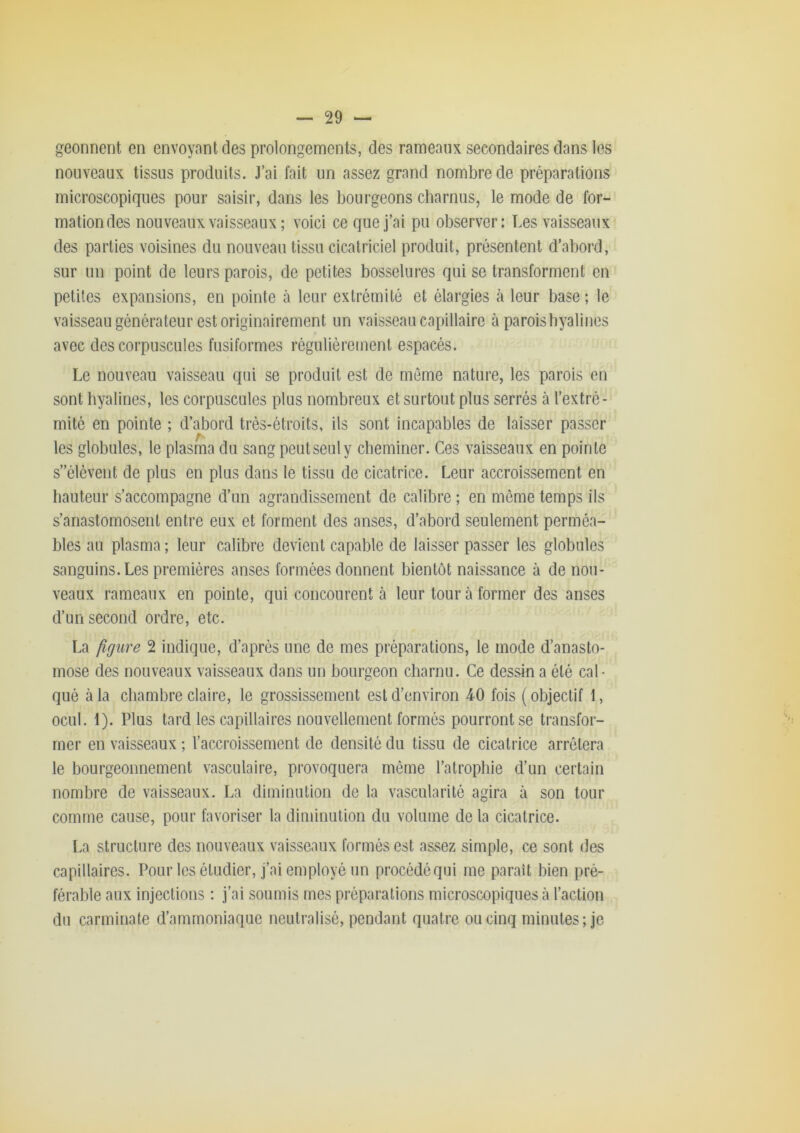 geonnent en envoyant des prolongements, des rameaux secondaires dans les nouveaux tissus produits. J’ai fait un assez grand nombre de préparations microscopiques pour saisir, dans les bourgeons charnus, le mode de for- mation des nouveaux vaisseaux ; voici ce que j’ai pu observer: Les vaisseaux des parties voisines du nouveau tissu cicatriciel produit, présentent d’abord, sur un point de leurs parois, de petites bosselures qui se transforment en petites expansions, en pointe à leur extrémité et élargies k leur base ; le vaisseau générateur est originairement un vaisseau capillaire à parois hyalines avec des corpuscules fusiformes régulièrement espacés. Le nouveau vaisseau qui se produit est de môme nature, les parois en sont hyalines, les corpuscules plus nombreux et surtout plus serrés à l’extré- mité en pointe ; d’abord trés-étroits, ils sont incapables de laisser passer les globules, le plasma du sang peutseuly cheminer. Ces vaisseaux en pointe s”élévent de plus en plus dans le tissu de cicatrice. Leur accroissement en hauteur s’accompagne d’un agrandissement de calibre ; en môme temps ils s’anastomosent entre eux et forment des anses, d’aboi'd seulement perméa- bles au plasma ; leur calibre devient capable de laisser passer les globules sanguins. Les premières anses formées donnent bientôt naissance à de nou- veaux rameaux en pointe, qui concourent à leur tour à former des anses d’un second ordre, etc. La figure 2 indique, d’après une de mes préparations, le mode d’anasto- mose des nouveaux vaisseaux dans un bourgeon charnu. Ce dessin a été cal- qué à la cliambre claire, le grossissement est d’environ 40 fois (objectif 1, ocul. 1). Plus tard les capillaires nouvellement formés pourront se transfor- mer en vaisseaux ; l’accroissement de densité du tissu de cicatrice arrêtera le bourgeonnement vasculaire, provoquera même l’atrophie d’un certain nombre de vaisseaux. La diminution de la vascularité agira à son tour comme cause, pour favoriser la diminution du volume de la cicatrice. La structure des nouveaux vaisseaux formés est assez simple, ce sont des capillaires. Pour les étudier, j’ai employé un procédéqui me parait bien pré- férable aux injections : j’ai soumis mes préparations microscopiques à l’action du carminate d’ammoniaque neutralisé, pendant quatre ou cinq minutes; je