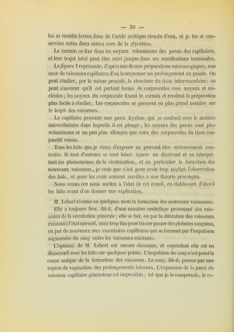 — so- les ai ensuite lavées dans de l’acide acétique étendu d’eau, et je les ai con- servées entre deux verres avec de la glycérine. Le carmin se fixe dans les noyaux volumineux des parois des capillaires, et leur trajet total peut être suivi jusque dans ses ramifications terminales. La figure \ représente, d’après une de mes préparations microscopiques, une anse de vaisseaux capillaires d’où bourgeonne un prolongement en pointe. On peut étudier, par le môme procédé, la structure du tissu intervasculaire; on peut s’assurer qu’il est partout formé de corpuscules avec noyaux et nu- cléoles; les noyaux du corpuscule fixent le carmin et rendent la préparation plus facile à étudier. Les corpuscules se pressent en plus grand nombre sur le trajet des vaisseaux. Le capillaire présente une paroi byaline qui se confond avec la matière intercellulaire dans laquelle il est plongé ; les noyaux des parois sont plus volumineux et un peu plus allongés que ceux des corpuscules du tissu con- jonctif voisin. Tous les faits que je viens d’exposer ne peuvent être sérieusement con- testés. Si tant d’auteurs se sont laissé égarer en décrivant et en interpré- tant les phénomènes delà cicatrisation, et en particulier la formation des nouveaux vaisseaux, je crois que c’est pour avoir trop négligé l’observation des faits, et pour les avoir souvent sacrifiés à une théorie préconçue. Nous avons cru nous mettre à l’abri de cet écueil, en établissant d’abord les faits avant d’en donner une explication. M. Lebert résume en quelques mots la formation des nouveaux vaissseaux. Elle a toujours lieu, dit-il, d’une manière centrifuge provenant des vais- seaux de la circulation générale ; elle se fait, ou par la dilatation des vaisseaux existant à l’état normal, mais trop fins pour laisser passer des globules sanguins, ou par de nouveaux arcs vasculaires capillaires qui se forment par l’impulsion augmentée du sang entre les vaisseaux existants. L’opinion de M. Lebert est encore classique, et cependant elle est en désaccord avec les faits sur quelques points. L’impulsion du sang n’est point la cause unique de la formation des vaisseaux. Le sang, dit-il, pousse par une espèce de vagination des prolongements latéraux. L’expansion de la paroi du vaisseau capillaire générateur est impossible ; tel que je le comprends, leca-