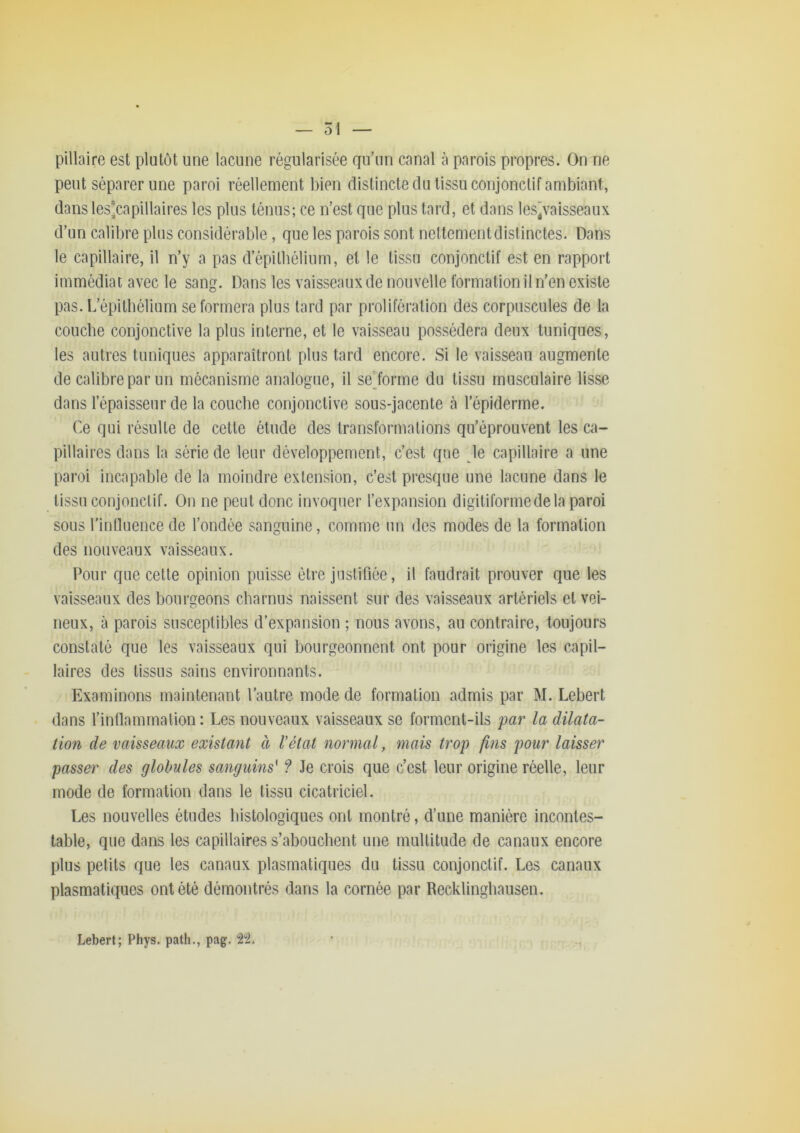 pillaire est plutôt une lacune régularisée qu’un canal à parois propres. On ne peut séparer une paroi réellement bien distincte du tissu conjonctif ambiant, dans les'capillaires les plus ténus; ce n’est que plus tard, et dans les]vaisseaux d’un calibre plus considérable, que les parois sont nettement distinctes. Dans le capillaire, il n’y a pas d’épilbéliiim, et le tissu conjonctif est en rapport immédiat avec le sang. Dans les vaisseaux de nouvelle formation il n’en existe pas. L’épitbélium se formera plus lard par prolifération des corpuscules de la couche conjonctive la plus interne, et le vaisseau possédera deux tuniques, les autres tuniques apparaîtront plus tard encore. Si le vaisseau augmente de calibre par un mécanisme analogue, il se^forme du tissu musculaire lisse dans l’épaisseur de la couche conjonctive sous-jacente à l’épiderme. Ce qui résulte de cette étude des transformations qu’éprouvent les ca- pillaires dans la série de leur développement, c’est que le capillaire a une paroi incapable de la moindre extension, c’est presque une lacune dans le tissu conjonctif. On ne peut donc invoquer l’expansion digitiformedela paroi sous l’intluencede l’ondée sanguine, comme un des modes de la formation des nouveaux vaisseaux. Pour que cette opinion puisse être justifiée, il faudrait prouver que les vaisseaux des bourgeons charnus naissent sur des vaisseaux artériels et vei- neux, à parois susceptibles d’expansion ; nous avons, au contraire, toujours constaté que les vaisseaux qui bourgeonnent ont pour origine les capil- laires des tissus sains environnants. Examinons maintenant l’autre mode de formation admis par M. Lebert dans l’inllammalion : Les nouveaux vaisseaux se forment-ils par la dilata- tion de vaisseaux existant à l'état normal, mais trop fins pour laisser passer des globules sanguins' ? Je crois que c’est leur origine réelle, leur mode de formation dans le tissu cicatriciel. Les nouvelles études histologiques ont montré, d’une manière incontes- table, que dans les capillaires s’abouchent une multitude de canaux encore plus petits que les canaux plasmatiques du tissu conjonctif. Les canaux plasmatiques ont été démontrés dans la cornée par Recklingbausen. Lebert; Phys, path,, pag.